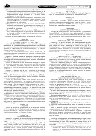 4
Viedma, 16 de Marzo de 2017BOLETIN OFICIAL N° 5546
a) Efectuar por sí misma o por terceros, observando la legislación vigente,
el tratamiento y disposición final de los residuos resultantes de la
operación de decomiso de las instalaciones realizadas (Generadores -
paneles fotovoltaicos, baterías, reguladores, etc.) o sus partes, cuando
han llegado al fin de su vida útil.
b) Asumir y tomar los recaudos necesarios para el cumplimiento de las
obligaciones resultantes de los estudios de Impacto Ambiental y Social
que efectúe La Provincia por sí misma o a través de terceros, sobre las
actividades objeto de este Acuerdo.
c) Asegurar que los procesos de gestión de residuos, principalmente los
resultantes de acumuladores de energía eléctrica (baterías) sea el
adecuado y que minimicen los daños que pudieran producir derrames
accidentales de electrolitos.
d) Comunicar al EPRE en el plazo de veinticuatro (24) horas, en forma
oral y posteriormente escrita, las situaciones de peligro ambiental, a
los efectos de posibilitar el desarrollo de las acciones oportunas por
parte de Defensa Civil.
e) Adoptar las directivas que produzca la Autoridad de Aplicación.
Capítulo XII
OBLIGACIONES GENERALES DE
EL PRESTADOR DE SERVICIO CALIFICADO
Artículo 23°. TRANSCOMAHUE S.A., deberá cumplir las obligaciones
emergentes de las Leyes nacionales y provinciales aplicables a la prestación
del presente servicio, como así también las disposiciones y normativas
emanadas del EPRE en virtud de sus atribuciones legales y así como las
cláusulas contenidas en este Acuerdo.
Artículo 24°. Efectuar las inversiones y realizar la operación y el
mantenimiento necesario de los equipos para garantizar la cobertura de los
Servicios acordados.
Artículo 25°. Instalar al momento de la reposición (finalizada la vida útil
de los Bienes), operar, reparar y mantener todas las instalaciones y/o equipos,
de forma tal que no constituyan peligro para la seguridad, respetando las
Leyes del Estado que regulen la materia.
Artículo 26°. Adecuar su accionar al objetivo de preservar y/o mejorar
los ecosistemas involucrados con el desarrollo de su actividad, cumpliendo
las Leyes del Estado destinadas a la protección del medio ambiente
actualmente en vigencia, como asimismo, aquellas que en el futuro se
establezcan.
Artículo 27°. Cumplir con todas las leyes y regulaciones que por cualquier
concepto le sean aplicables, entre ellas, las de orden laboral y seguridad
social.
Artículo 28°. Permitir las inspecciones que decida efectuar el EPRE a los
efectos de investigar o constatar cualquier hecho o circunstancia relacionada
con los servicios objeto del Acuerdo.
Artículo 29°. Proporcionar al EPRE, en el momento en que éste lo
requiera, toda la documentación y la información que acredite el cum-
plimiento de las obligaciones asumidas por El Prestador de Servicio Calificado
en este Acuerdo y el de las impuestas al mismo por las Leyes del Estado.
Artículo 30°. El Prestador de Servicio Calificado deberá efectuar la mayor
difusión posible de programas de Capacitación a los usuarios en el uso de los
sistemas instalados y de las particularidades del servicio que se presta, en
especial del uso racional de la energía.
Artículo 31°. Abstenerse de abandonar total o parcialmente el Régimen
de implementación, ejecución, operación y mantenimiento del Programa
PERMER II, sin contar previamente con la autorización de La Provincia.
Artículo 32°. Las instalaciones y equipos están sujetos a la inspección,
revisión y pruebas que periódicamente podrá realizar el EPRE, o la persona,
empresa o dependencia del Estado que éste designe que tendrá facultades
para ordenar la suspensión del servicio, la reparación o reemplazo de las
instalaciones y equipos.
Capítulo XIII
SANCIONES
Artículo 33°. En caso de incumplimiento de las obligaciones asumidas
por El Prestador de Servicio Calificado, serán de aplicación las sanciones
previstas en el Anexo 7 “Calidad de Servicio”, sin perjuicio de los
procedimientos estipulados en el presente Acuerdo.
Capítulo XIV
ACUERDO TARIFARIO
Artículo 34°. El Prestador de Servicio Calificado facturará a sus Usuarios
por el servicio prestado, conforme a los Cuadros Tarifarios aprobados por el
EPRE.
Artículo 35°. El Régimen Tarifario, el Cuadro Tarifario Pleno (CTP) y el
cuadro Tarifario a usuarios (CTC) serán revisados cada año. A ese fin con
tres (3) meses de anticipación a la finalización de cada período anual, El
Prestador de Servicio Calificado presentará al EPRE para su aprobación, la
propuesta de un Nuevo Régimen Tarifario y los Cuadros Tarifarios (CTP y
CTC).
Capítulo XV
IMPUESTOS
Artículo 36°. El Prestador de Servicio Calificado estará sujeto al pago de
todos los tributos conforme lo establecido en la legislación vigente.
Capítulo XVI
CESIÓN
Artículo 37°. Los derechos y obligaciones del El Prestador de Servicio
Calificado emergentes del presente Régimen podrán ser cedidos a tercero
previa conformidad expresa del EPRE. En este caso aquel y el tercero
cesonario será responsable de manera solidaria.
Capítulo XVII
SOLUCIÓN DE CONTROVERSIAS
Artículo 38°. Toda controversia que se genere entre El Prestador de
Servicio Calificado y los Usuarios con motivo de la prestación de los Servicios,
referida a la aplicación o interpretación del presente Acuerdo, será sometida
a la jurisdicción del EPRE, conforme a las prescripciones de la Ley Provin-
cial.
Capítulo XVIII
DERECHO APLICABLE Y JURISDICCIÓN
Artículo 39°. Sin perjuicio del marco legal sustancial dado por las Leyes
Nacionales, Provinciales, sus modificatorias y/o complementarias, del pre-
sente Acuerdo será regido e interpretado de acuerdo con las Leyes de la
República Argentina y en particular, por las normas y principios del Derecho
Administrativo, sin que ello obste a que las relaciones que El Prestador de
Servicio Calificado mantenga con terceros se rijan sustancialmente por el
Derecho Privado.
Capítulo XIX
DOCUMENTACIÓN E INFORMACIÓN
Artículo 40°. El Prestador de Servicio Calificado deberá suministrar al
EPRE toda la documentación relacionada al servicio prestado por este
Régimen en los términos solicitados por el EPRE.
Artículo 41°. El Prestador de Servicio Calificado está obligado a archivar
toda la documentación respaldatoria de sus informes en el domicilio legal de
la empresa y durante un período de 5 años, la que podrá ser requerida con una
mínima anticipación a los efectos de las auditorías que pudiesen corresponder.
El EPRE estará obligado a poner a disposición la información recibida de El
Prestador de Servicios Calificado ante la solicitud fehaciente de cualquier
interesado que lo requiera.
Capítulo XX
APLICACIÓN DEL PROYECTO
DE ENERGÍAS RENOVABLES (PERMER)
Artículo 42°. Objeto: El objeto de este capítulo es introducir las normas
y condiciones adicionales que El Prestador de Servicio Calificado deberá
cumplir en la realización de las actividades contenidad en este Acuerdo, para
viabilizar su financiamiento a través del PERMER II.
Artículo 43°. Definiciones Particulares adicionales: A los efectos del
presente Acuerdo, los términos que a continuación se indican, tienen el
siguiente significado:
El Banco: Banco Internacional de Reconstrucción y Fomento — BIRF-
es el organismo prestamista que otorgó el préstamo a la Nación para la
ejecución del PERMER II.
Convenio de Participación: Es el acuerdo de condiciones para la
implementación del PERMER II en la Provincia de Río Negro, firmado
entre La Provincia y La Secretaría.
La Secretaría: Es la Secretaría de Energía de la Nación, organismo ejecutor
del PERMER II.
PERMER II: Proyecto de Energías Renovables en Mercados Rurales, es
el proyecto de electrificación rural que aporta los fondos de la inversión
inicial.
UEP: Es la Unidad Ejecutora Provincial del Proyecto PERMER II,
creada en el ámbito del Poder Ejecutivo de Río Negro.
A efectos de mantener el orden del texto, las normas y condiciones
adicionales se agregarán vinculándolas, en la medida de lo posible, a un
Capítulo o Artículo de este Acuerdo, sin que ello denote un orden de prelación
entre las mismas.
Artículo 44° Condiciones para acceder a los subsidios del PERMER II El
Prestador de Servicio Calificado, para acceder a los subsidios de la inversión
inicial acepta que los Bienes para la provisión del Servicio Eléctrico en el
Área, le sean cedidos en uso por La Provincia en los siguientes términos y
condiciones:
i) La Provincia a través del PERMER II, adquirirá los Bienes bajo la
modalidad llave en mano, incluyendo por única vez en cada caso, los
dispositivos de instalaciones internas (cableado, luminarias, tomas
corriente, etc.).
 