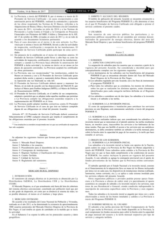 5
Viedma, 16 de Marzo de 2017 BOLETIN OFICIAL N° 5546
ii) La Provincia, a través del PERMER II, por sí misma o a través de El
Prestador de Servicio Calificado - en casos excepcionales y con
autorización previa del PERMER-, realizará la contratación y ejecución
de las obras respetando las Normas de El Banco, referidas a la
Adquisiciones de Bienes, Obras y Servicios Distintos a los de Consultoría
de enero de 2011, revisadas en julio de 2014 y a las Normas de
Prevención y Lucha Contra el Fraude y la Corrupción en Proyectos
Financiados con Préstamos del BIRF, Créditos y Donaciones de la AIF,
del 15 de octubre de 2006, revisadas en enero de 2011 y; en un todo de
acuerdo a los documentos licitatorios pertinentes.
iii) Para el caso descripto en el inciso i) de este artículo. La Pro-
vincia por sí misma o través del PERMER, llevará a cabo las actividades
de inspección, certificación y recepción de las instalaciones. El
Prestador de Servicio Calificado podrá participar de estas activi-
dades.
iv) Sin perjuicio de lo establecido en el inciso iii) inmediato anterior, El
Prestador de Servicio Calificado podrá llevar a cabo bajo su costo las
actividades de inspección, certificación y recepción de las instalaciones.
siempre y cuando La Provincia haya obtenido la autorización del
PERMER a dicha actividad y la misma no derive en un atraso en los
plazos de ejecución convenidos. La Provincia aceptará los certificados
de obras pertinentes.
v) La Provincia, una vez recepcionadas(1)
las instalaciones, cederá los
Bienes en tenencia y uso a El Prestador de Servicio Calificado quien
aceptará dicha sesión y operará y mantendrá dichos Bienes, incluyendo
su reposición una vez finalizada su vida útil.
vi) El Prestador de Servicio Calificado deberá operar y mantener los
Bienes, en un todo de acuerdo con las disposiciones del MaGAS II, que
incluye el Marco para Pueblos Indígenas (MPPI) y el Marco de Políticas
de Reasentamiento (MPR).
vii) El Prestador de Servicio Calificado, en el ámbito de sus competencias,
adoptará o permitirá que se adopten todas aquellas medidas que permitan
a La Provincia cumplir las obligaciones asumidas respecto a la
implementación del PERMER en el Area.
viii) La Provincia podrá adoptar medidas correctivas contra El Prestador
de Servicio Calificado en el caso de que éste no hubiere cumplido
alguna de sus obligaciones en virtud del presente Acuerdo.
Artículo 45°. El Prestador de Servicio Calificado deberá comunicar
fehacientemente al EPRE cualquier situación que impida el cumplimiento de
las obligaciones asumidas por el presente Acuerdo.
———
(1)
Una instalación se considera recepcionada una vez que sus certificados de inspección
han sido aceptados
———
Anexos:
Se adjuntan los siguientes Anexos que forman parte integrante de este
Acuerdo:
Anexo 1: Mercado Rural Disperso.
Anexo 2: Subsidios a los usuarios.
Anexo 3: Procedimiento para el desembolso de los subsidios.
Anexo 4: Cronograma de instalaciones.
Anexo 5: Régimen Tarifario y Clasificación del Usuario.
Anexo 6: Cuadro Tarifado.
Anexo 7: Calidad de Servicio.
Anexo 8: Reglamento del suministro.
———
Anexo 1
MERCADO RURAL DISPERSO
1. INTRODUCCIÓN
El suministro de energía eléctrica en la provincia es abastecido por La
Distribuidora EdERSA, La Distribuidora CEB y La Distribuidora
CEARC.
El Mercado Disperso, es el que actualmente está fuera del área de cobertura
del sistema eléctrico convencional, constituido por población rural que por
su alto grado de dispersión, así como por su distancia al sistema de redes, no
es posible abastecer, al menos en el mediano y largo plazo.
2. MERCADO ESTIMADO
De acuerdo a los resultados del Censo Nacional de Población y Viviendas,
realizado en el año 2013, se ha determinado la existencia de aproximadamente
3000 usuarios potenciales del Mercado Eléctrico Disperso de la Provincia de
Río Negro, el cual tendría un ajuste de cantidades en la medida que se inicie
la actividad.
En el Subanexo I se expone la tabla con los potenciales usuarios y datos
geográficos.
3. AMBITO Y ALCANCE DEL RÉGIMEN
El ámbito de aplicación del presente Acuerdo se encuentra circunscrito a
los usuarios beneficiarios del Programa PERMER II y ello determina el área
en el que El Prestador de Servicio Calificado está obligado a prestar el
servicio conforme el presente cuadro.
4. USUARIOS
Son usuarios de este servicio público los particulares y re-
particiones públicas susceptibles de ser atendidos por sistemas descen-
tralizados de generación de energía eléctrica, dentro del área del
Mercado Rural Disperso y que resultaran beneficiarios del programa PERMER
II.
———
Anexo 2
SUBSIDIOS A LOS USUARIOS
1. SUBSIDIOS
1.1. ASPECTOS CONCEPTUALES
La asignación de subsidios para los usuarios que se conecten a partir de la
vigencia del presente Acuerdo, fue considerada y decidida para que
conceptualmente cumplan con los siguientes requisitos:
a) Los destinatarios de los subsidios son los beneficiarios del programa
PERMER II que se encuentran ubicados dentro del Área del Mercado
Rural Disperso de la Provincia de Río Negro.
b) Los subsidios regulados por este Acuerdo, son a los fines de instrumentar
el programa PERMER II.
c) Para todos los subsidios que se consideran, los montos de referencia
sobre los que se realizarán los distintos aportes, están claramente
identificados para cada categoría tarifaria definida en el Régimen
Tarifario.
d) Los subsidios a considerar son de dos tipos; los subsidios a la inversión
inicial y el subsidio a las tarifas.
1.2. SUBSIDIOS A LA INVERSIÓN INICIAL
El costo de equipamientos e instalación para satisfacer los servicios
previstos en este Régimen, será enteramente satisfecho a través del programa
PERMER II.
1.3. SUBSIDIO A LA TARIFA
Los estudios realizados indican que, aun considerando los subsidios a la
inversión inicial que se mencionan en el párrafo anterior, las tarifas resultantes
hacen, en muchos casos, inaccesibles los servicios a los habitantes de las
áreas rurales. Para que sea factible el acceso a los servicios por sus auténticos
destinatarios, se deba considerar también un subsidio a la tarifa mensual, para
cubrir la brecha entre la capacidad de pago de los usuarios y la tarifa que hace
rentable el servicio.
2. ORIGEN DE LOS SUBSIDIOS
2.1. SUBSIDIOS A LA INVERSIÓN INICIAL
Los subsidios a la inversión inicial se harán con aportes de la Nación,
quien cederá sin cargo a la Provincia de Río Negro los Bienes adquiridos a
través del PERMER. Estos subsidios serán cedidos a la Provincia de Río
Negro una vez que se haya dado cumplimiento a las condiciones de acceso
al PERMER, las cuales incluyen la puesta en vigencia del presente
Acuerdo. A este subsidio se agrega la contraparte provincial con el aporte de
fondos provenientes de las fuentes que la Provincia estime convenien-
te.
El subsidio aportado por el Estado Nacional a la inversión inicial, consiste
en el financiamiento de la adquisición llave en mano de los Bienes incluyendo
por única vez en cada caso, los dispositivos de instalaciones internas (cableado,
luminarias, tomas corriente, etc.) y se aplica a cada sistema instalado para
los servicios robjetos del presente Acuerdo.
Otros organismos públicos o privados podrán prestar apoyo finan-
ciero a la Provincia a efectos de cubrir total y/o parcialmente el aporte
económico en concepto de subsidio a la inversión inicial a los servicios, sean
éstos de uso Residencial o General; siendo condición indispensable la
suscripción de convenios específicos entre la Provincia y esos organis-
mos.
Todos los subsidios a la inversión inicial se pagarán por única vez y serán
efectivizados a través de los bienes instalados y cedidos a La Provincia a
través del Programa PERMER II.
2.2 SUBSIDIO MENSUAL AL USUARIO
El subsidio a las tarifas proviene del Fondo Compensatorio de Tarifa
(FCT) que recibe la Provincia, y/u otro fondo disponible en la Provincia, la
cual compromete los fondos necesarios para cubrir la brecha entre la capacidad
de pago mensual del usuario y la tarifa mensual respectiva por tipo de
servicio y categoría tarifaria.
 