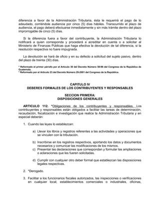 diferencia a favor de la Administración Tributaria, ésta le requerirá el pago de lo
adeudado, corriéndole audiencia por cinco (5) días hábiles. Transcurrido el plazo de
audiencia, el pago deberá efectuarse inmediatamente y sin más trámite dentro del plazo
improrrogable de cinco (5) días.
Si la diferencia fuera a favor del contribuyente, la Administración Tributaria lo
notificará a quien corresponda y procederá a acreditar en cuenta o a solicitar al
Ministerio de Finanzas Públicas que haga efectiva la devolución de tal diferencia, si la
resolución respectiva no fuere impugnada.
La devolución se hará de oficio y en su defecto a solicitud del sujeto pasivo, dentro
del plazo de treinta (30) días.
* Reformado el primer párrafo por el Artículo 30 del Decreto Número 58-96 del Congreso de la República de
Guatemala.
* Reformado por el Artículo 23 del Decreto Número 29-2001 del Congreso de la República.
CAPITULO IV
DEBERES FORMALES DE LOS CONTRIBUYENTES Y RESPONSABLES
SECCION PRIMERA:
DISPOSICIONES GENERALES
ARTICULO 112. *Obligaciones de los contribuyentes y responsables. Los
contribuyentes y responsables están obligados a facilitar las tareas de determinación,
recaudación, fiscalización e investigación que realice la Administración Tributaria y en
especial deberán:
1. Cuando las leyes lo establezcan:
a) Llevar los libros y registros referentes a las actividades y operaciones que
se vinculen con la tributación.
b) Inscribirse en los registros respectivos, aportando los datos y documentos
necesarios y comunicar las modificaciones de los mismos.
c) Presentar las declaraciones que correspondan y formular las ampliaciones
o aclaraciones que les fueren solicitadas.
d) Cumplir con cualquier otro deber formal que establezcan las disposiciones
legales respectivas.
2. *Derogado.
3. Facilitar a los funcionarios fiscales autorizados, las inspecciones o verificaciones
en cualquier local, establecimientos comerciales o industriales, oficinas,
 