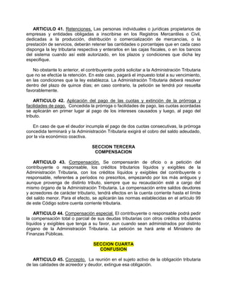 ARTICULO 41. Retenciones. Las personas individuales o jurídicas propietarios de
empresas y entidades obligadas a inscribirse en los Registros Mercantiles o Civil,
dedicadas a la producción, distribución o comercialización de mercancías, o la
prestación de servicios, deberán retener las cantidades o porcentajes que en cada caso
disponga la ley tributaria respectiva y enterarlos en las cajas fiscales, o en los bancos
del sistema cuando así esté autorizado, en los plazos y condiciones que dicha ley
especifique.
No obstante lo anterior, el contribuyente podrá solicitar a la Administración Tributaria
que no se efectúe la retención. En este caso, pagará el impuesto total a su vencimiento,
en las condiciones que la ley establezca. La Administración Tributaria deberá resolver
dentro del plazo de quince días; en caso contrario, la petición se tendrá por resuelta
favorablemente.
ARTICULO 42. Aplicación del pago de las cuotas y extinción de la prórroga y
facilidades de pago. Concedida la prórroga o facilidades de pago, las cuotas acordadas
se aplicarán en primer lugar al pago de los intereses causados y luego, al pago del
tributo.
En caso de que el deudor incumpla el pago de dos cuotas consecutivas, la prórroga
concedida terminará y la Administración Tributaria exigirá el cobro del saldo adeudado,
por la vía económico coactiva.
SECCION TERCERA
COMPENSACION
ARTICULO 43. Compensación. Se compensarán de oficio o a petición del
contribuyente o responsable, los créditos tributarios líquidos y exigibles de la
Administración Tributaria, con los créditos líquidos y exigibles del contribuyente o
responsable, referentes a períodos no prescritos, empezando por los más antiguos y
aunque provenga de distinto tributo, siempre que su recaudación esté a cargo del
mismo órgano de la Administración Tributaria. La compensación entre saldos deudores
y acreedores de carácter tributario, tendrá efectos en la cuenta corriente hasta el límite
del saldo menor. Para el efecto, se aplicarán las normas establecidas en el artículo 99
de este Código sobre cuenta corriente tributaria.
ARTICULO 44. Compensación especial. El contribuyente o responsable podrá pedir
la compensación total o parcial de sus deudas tributarias con otros créditos tributarios
líquidos y exigibles que tenga a su favor, aun cuando sean administrados por distinto
órgano de la Administración Tributaria. La petición se hará ante el Ministerio de
Finanzas Públicas.
SECCION CUARTA
CONFUSION
ARTICULO 45. Concepto. La reunión en el sujeto activo de la obligación tributaria
de las calidades de acreedor y deudor, extingue esa obligación.
 