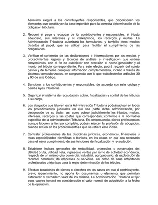Asimismo exigirá a los contribuyentes responsables, que proporcionen los
elementos que constituyen la base imponible para la correcta determinación de la
obligación tributaria.
2. Requerir el pago y recaudar de los contribuyentes y responsables, el tributo
adeudado, sus intereses y si corresponde, los recargos y multas. La
Administración Tributaria autorizará los formularios, y también otros medios
distintos al papel, que se utilicen para facilitar el cumplimiento de las
obligaciones.
3. Verificar el contenido de las declaraciones e informaciones por los medios y
procedimientos legales y técnicos de análisis e investigación que estime
convenientes, con el fin de establecer con precisión el hecho generador y el
monto del tributo correspondiente. Para este efecto, podrá requerir del sujeto
pasivo y de terceros cualquier información complementaria, incluso a través de
sistemas computarizados, en congruencia con lo que establecen los artículos 30
y 93 de este Código.
4. Sancionar a los contribuyentes y responsables, de acuerdo con este código y
demás leyes tributarias.
5. Organizar el sistema de recaudación, cobro, fiscalización y control de los tributos
a su cargo.
6. Los abogados que laboren en la Administración Tributaria podrán actuar en todos
los procedimientos judiciales en que sea parte dicha Administración, por
designación de su titular; así como cobrar judicialmente los tributos, multas,
intereses, recargos y las costas que correspondan, conforme a la normativa
específica de la Administración Tributaria. En consecuencia, dichos profesionales
aunque laboren a tiempo completo, podrán ejercer la profesión de abogados,
cuando actúen en los procedimientos a que se refiere este inciso.
7. Contratar profesionales de las disciplinas jurídicas, económicas, financieras u
otras especialidades científicas o técnicas, en los casos en que sea necesario
pasa el mejor cumplimiento de sus funciones de fiscalización y recaudación.
8. Establecer índices generales de rentabilidad, promedios o porcentajes de:
Utilidad bruta, utilidad neta, ingresos o ventas por ramo de actividad económica,
respecto de un mismo giro comercial, industrial, agropecuario, de explotación de
recursos naturales, de empresas de servicios, así como de otras actividades
profesionales o técnicas para la mejor determinación de los tributos.
9. Efectuar tasaciones de bienes o derechos en los casos en que el contribuyente,
previo requerimiento, no aporte los documentos o elementos que permitan
establecer el verdadero valor de los mismos. La Administración Tributaria al fijar
esos valores tomará en consideración el valor normal de adquisición a la fecha
de la operación.
 