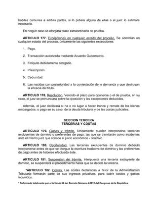 hábiles comunes a ambas partes, si lo pidiere alguna de ellas o el juez lo estimare
necesario.
En ningún caso se otorgará plazo extraordinario de prueba.
ARTICULO 177. Excepciones en cualquier estado del proceso. Se admitirán en
cualquier estado del proceso, únicamente las siguientes excepciones:
1. Pago.
2. Transacción autorizada mediante Acuerdo Gubernativo.
3. Finiquito debidamente otorgado.
4. Prescripción.
5. Caducidad.
6. Las nacidas con posterioridad a la contestación de le demanda y que destruyan
la eficacia del titulo.
ARTICULO 178. Resolución. Vencido el plazo para oponerse o el de prueba, en su
caso, el juez se pronunciará sobre la oposición y las excepciones deducidas.
Además, el juez declarará si ha o no lugar a hacer trance y remate de los bienes
embargados, o pago en su caso, de la deuda tributaria y de las costas judiciales.
SECCION TERCERA
TERCERIAS Y COSTAS
ARTICULO 179. Clases y trámite. Unicamente pueden interponerse tercerías
excluyentes de dominio o preferentes de pago, las que se tramitarán como incidentes
ante el mismo juez que conoce el juicio económico - coactivo.
ARTICULO 180. Oportunidad. Las tercerías excluyentes de dominio deberán
interponerse antes de que se otorgue la escritura traslativa de dominio y las preferentes
de pago antes de haberse efectuado éste.
ARTICULO 181. Suspensión del trámite. Interpuesta una tercería excluyente de
dominio, se suspenderá el procedimiento hasta que se decida la tercería.
*ARTICULO 182. Costas. Las costas declaradas a favor de la Administración
Tributaria formarán parte de sus ingresos privativos, para cubrir costos y gastos
incurridos.
* Reformado totalmente por el Artículo 64 del Decreto Número 4-2012 del Congreso de la República.
 