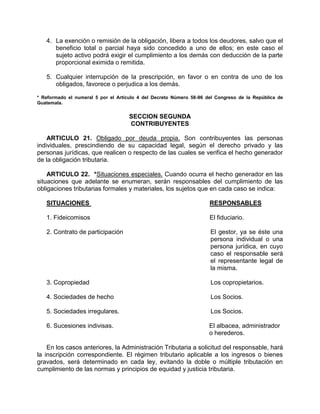 4. La exención o remisión de la obligación, libera a todos los deudores, salvo que el
beneficio total o parcial haya sido concedido a uno de ellos; en este caso el
sujeto activo podrá exigir el cumplimiento a los demás con deducción de la parte
proporcional eximida o remitida.
5. Cualquier interrupción de la prescripción, en favor o en contra de uno de los
obligados, favorece o perjudica a los demás.
* Reformado el numeral 5 por el Artículo 4 del Decreto Número 58-96 del Congreso de la República de
Guatemala.
SECCION SEGUNDA
CONTRIBUYENTES
ARTICULO 21. Obligado por deuda propia. Son contribuyentes las personas
individuales, prescindiendo de su capacidad legal, según el derecho privado y las
personas jurídicas, que realicen o respecto de las cuales se verifica el hecho generador
de la obligación tributaria.
ARTICULO 22. *Situaciones especiales. Cuando ocurra el hecho generador en las
situaciones que adelante se enumeran, serán responsables del cumplimiento de las
obligaciones tributarias formales y materiales, los sujetos que en cada caso se indica:
SITUACIONES RESPONSABLES
1. Fideicomisos El fiduciario.
2. Contrato de participación El gestor, ya se éste una
persona individual o una
persona jurídica, en cuyo
caso el responsable será
el representante legal de
la misma.
3. Copropiedad Los copropietarios.
4. Sociedades de hecho Los Socios.
5. Sociedades irregulares. Los Socios.
6. Sucesiones indivisas. El albacea, administrador
o herederos.
En los casos anteriores, la Administración Tributaria a solicitud del responsable, hará
la inscripción correspondiente. El régimen tributario aplicable a los ingresos o bienes
gravados, será determinado en cada ley, evitando la doble o múltiple tributación en
cumplimiento de las normas y principios de equidad y justicia tributaria.
 