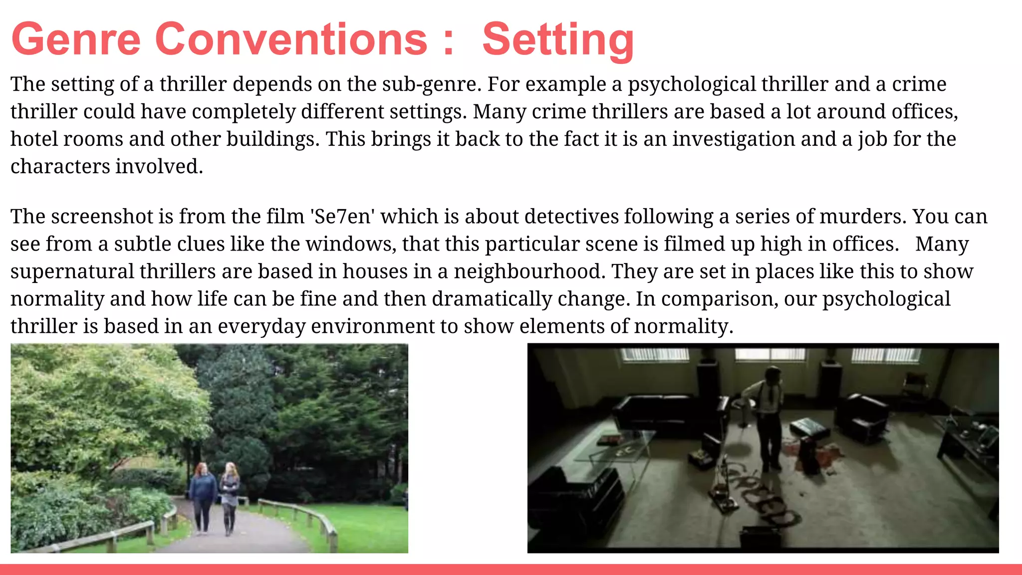 Genre Conventions : Setting
The setting of a thriller depends on the sub-genre. For example a psychological thriller and a crime
thriller could have completely different settings. Many crime thrillers are based a lot around offices,
hotel rooms and other buildings. This brings it back to the fact it is an investigation and a job for the
characters involved.
The screenshot is from the film 'Se7en' which is about detectives following a series of murders. You can
see from a subtle clues like the windows, that this particular scene is filmed up high in offices. Many
supernatural thrillers are based in houses in a neighbourhood. They are set in places like this to show
normality and how life can be fine and then dramatically change. In comparison, our psychological
thriller is based in an everyday environment to show elements of normality.
 