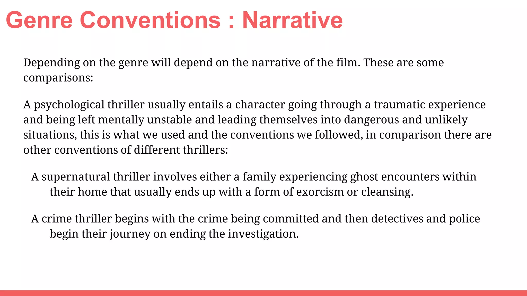 Genre Conventions : Narrative
Depending on the genre will depend on the narrative of the film. These are some
comparisons:
A psychological thriller usually entails a character going through a traumatic experience
and being left mentally unstable and leading themselves into dangerous and unlikely
situations, this is what we used and the conventions we followed, in comparison there are
other conventions of different thrillers:
A supernatural thriller involves either a family experiencing ghost encounters within
their home that usually ends up with a form of exorcism or cleansing.
A crime thriller begins with the crime being committed and then detectives and police
begin their journey on ending the investigation.
 
