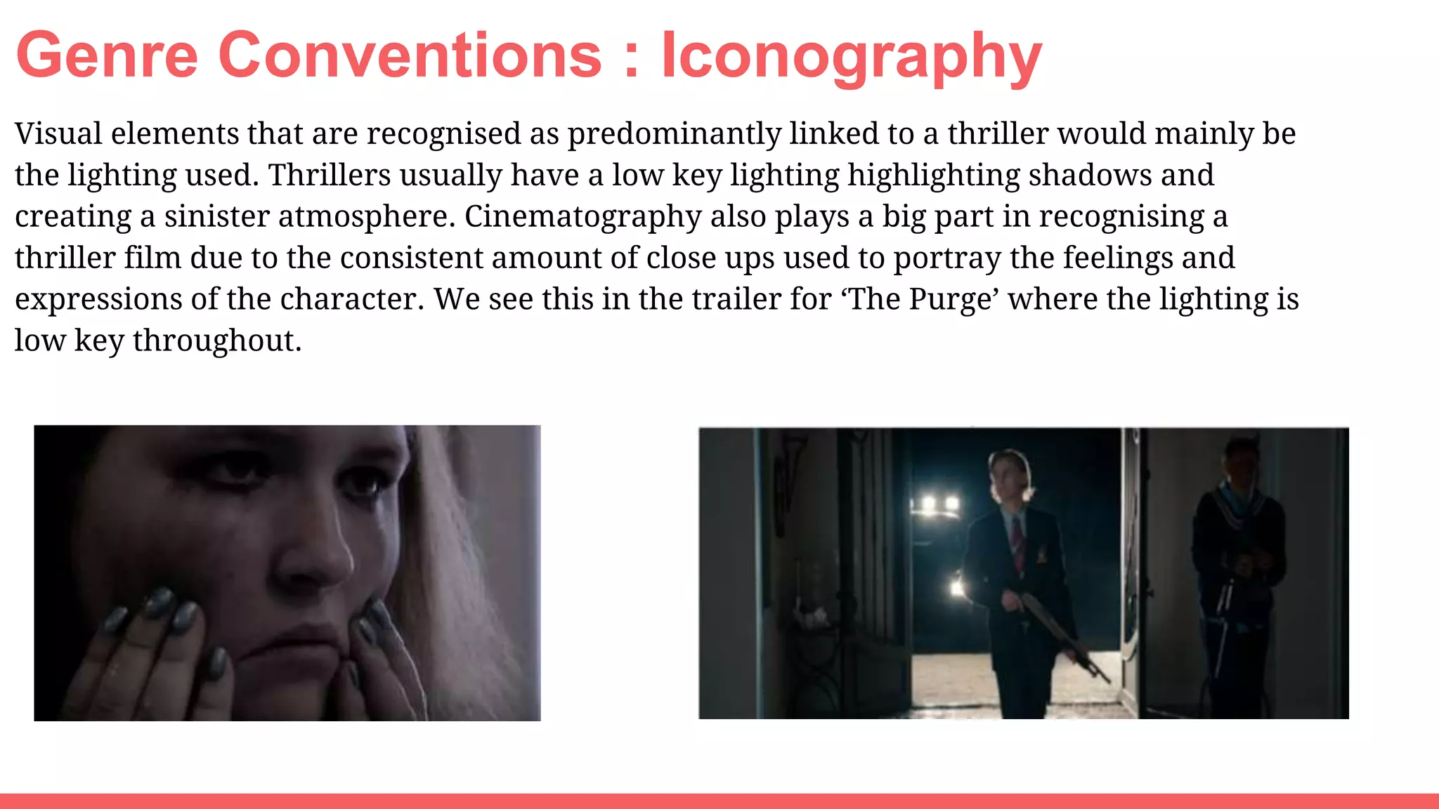 Genre Conventions : Iconography
Visual elements that are recognised as predominantly linked to a thriller would mainly be
the lighting used. Thrillers usually have a low key lighting highlighting shadows and
creating a sinister atmosphere. Cinematography also plays a big part in recognising a
thriller film due to the consistent amount of close ups used to portray the feelings and
expressions of the character. We see this in the trailer for ‘The Purge’ where the lighting is
low key throughout.
 