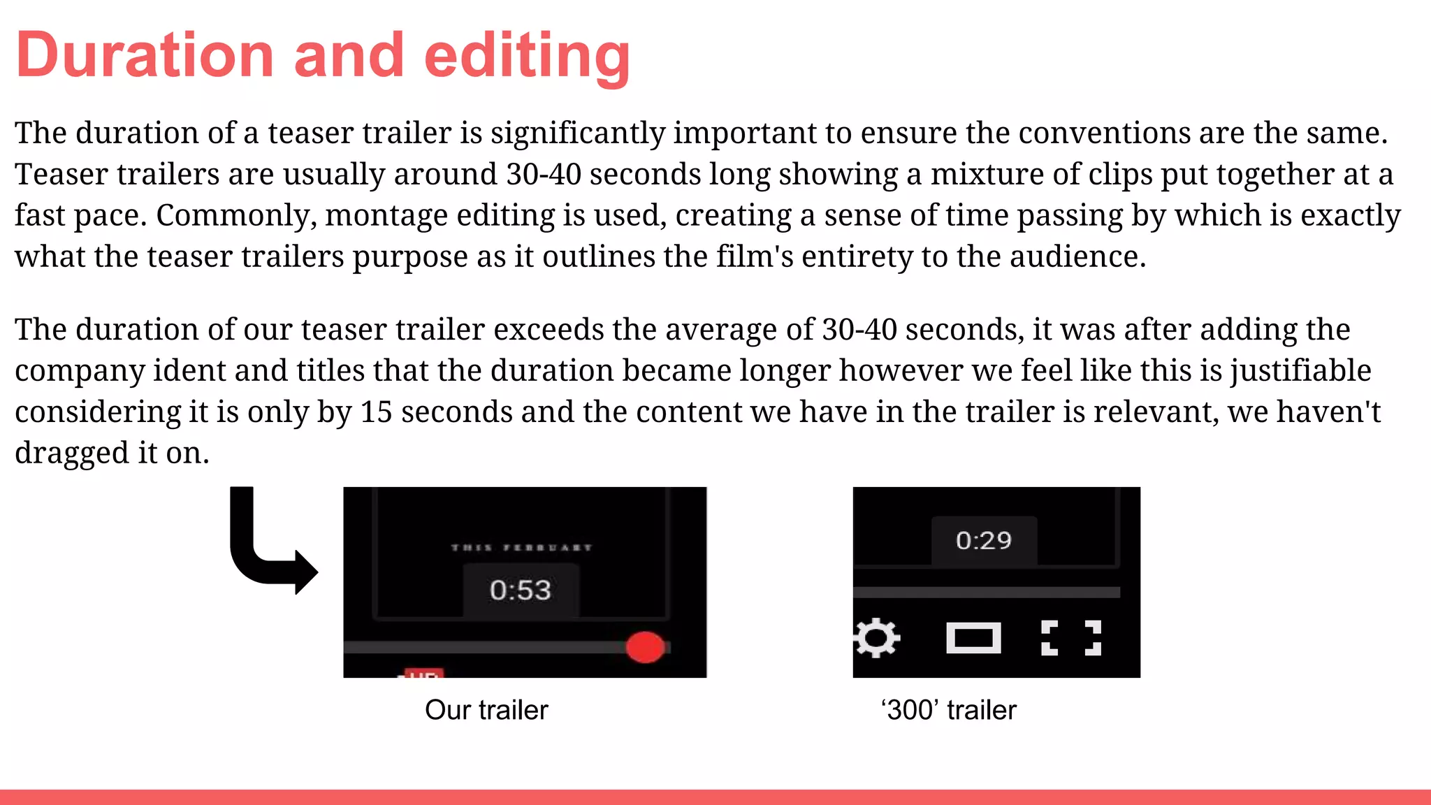 Duration and editing
The duration of a teaser trailer is significantly important to ensure the conventions are the same.
Teaser trailers are usually around 30-40 seconds long showing a mixture of clips put together at a
fast pace. Commonly, montage editing is used, creating a sense of time passing by which is exactly
what the teaser trailers purpose as it outlines the film's entirety to the audience.
The duration of our teaser trailer exceeds the average of 30-40 seconds, it was after adding the
company ident and titles that the duration became longer however we feel like this is justifiable
considering it is only by 15 seconds and the content we have in the trailer is relevant, we haven't
dragged it on.
Our trailer ‘300’ trailer
 