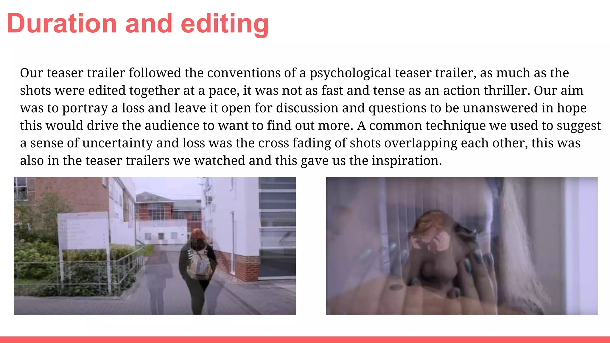 Duration and editing
Our teaser trailer followed the conventions of a psychological teaser trailer, as much as the
shots were edited together at a pace, it was not as fast and tense as an action thriller. Our aim
was to portray a loss and leave it open for discussion and questions to be unanswered in hope
this would drive the audience to want to find out more. A common technique we used to suggest
a sense of uncertainty and loss was the cross fading of shots overlapping each other, this was
also in the teaser trailers we watched and this gave us the inspiration.
 