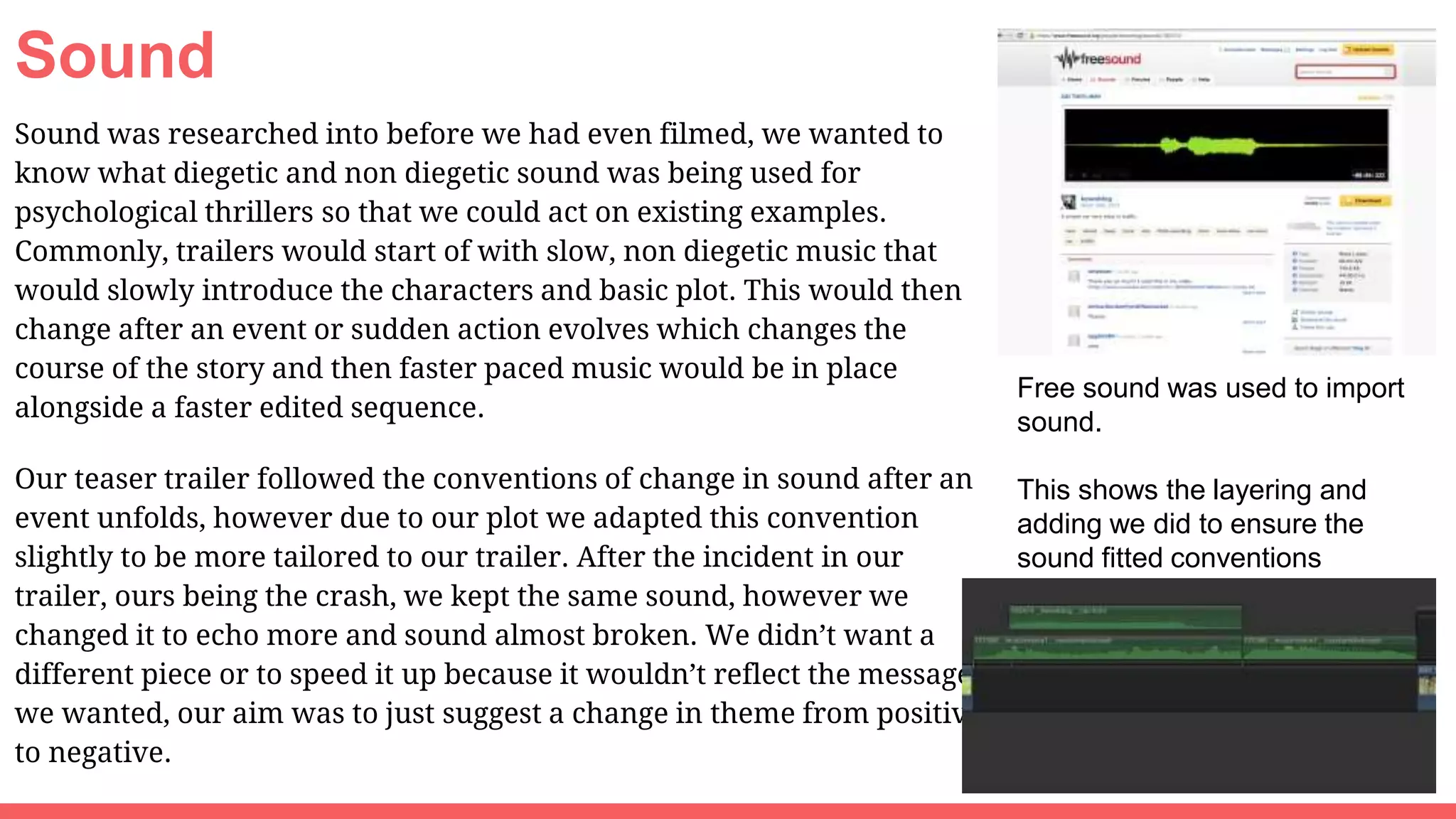 Sound
Sound was researched into before we had even filmed, we wanted to
know what diegetic and non diegetic sound was being used for
psychological thrillers so that we could act on existing examples.
Commonly, trailers would start of with slow, non diegetic music that
would slowly introduce the characters and basic plot. This would then
change after an event or sudden action evolves which changes the
course of the story and then faster paced music would be in place
alongside a faster edited sequence.
Our teaser trailer followed the conventions of change in sound after an
event unfolds, however due to our plot we adapted this convention
slightly to be more tailored to our trailer. After the incident in our
trailer, ours being the crash, we kept the same sound, however we
changed it to echo more and sound almost broken. We didn’t want a
different piece or to speed it up because it wouldn’t reflect the message
we wanted, our aim was to just suggest a change in theme from positive
to negative.
Free sound was used to import
sound.
This shows the layering and
adding we did to ensure the
sound fitted conventions
 