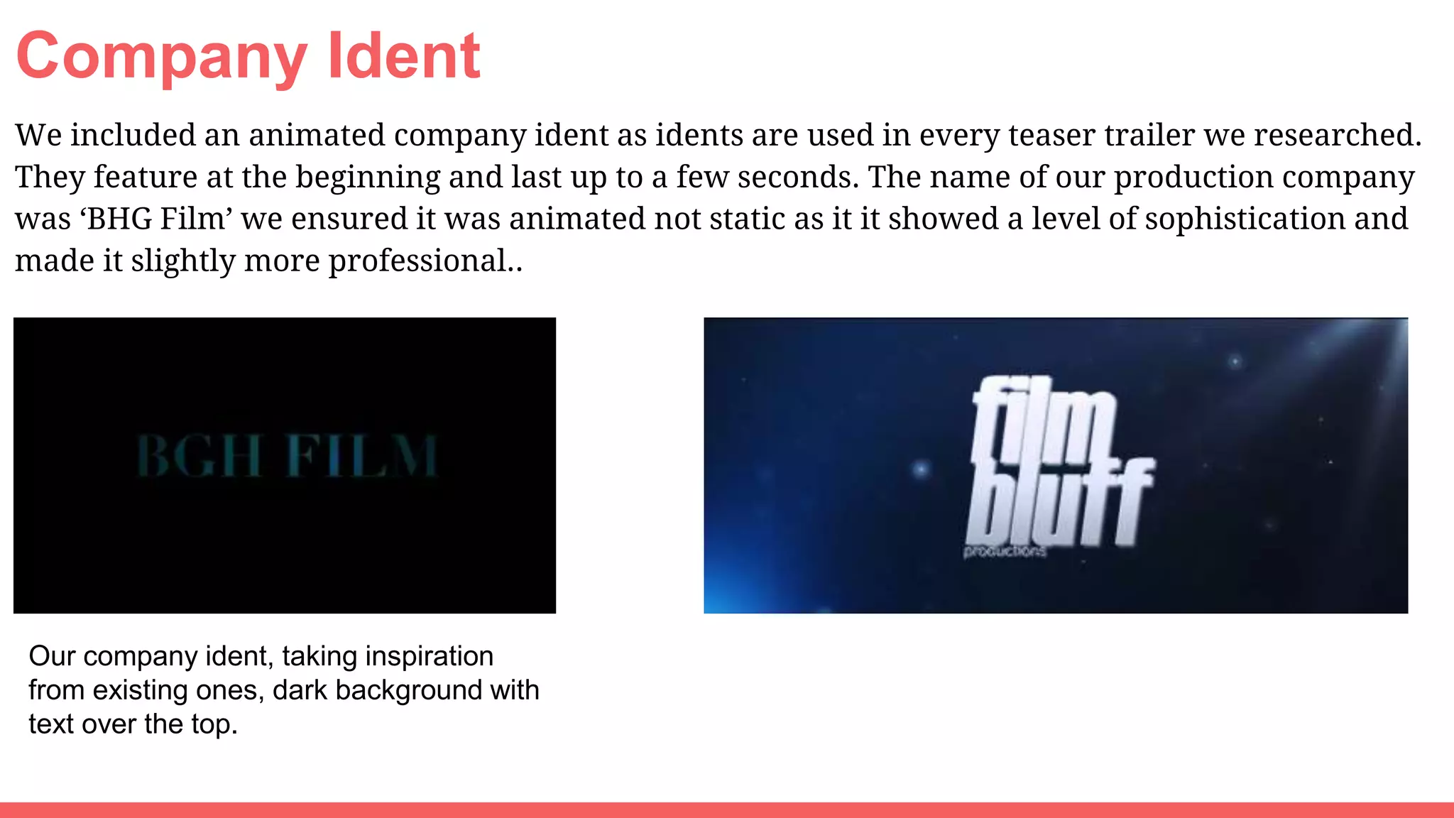 Company Ident
We included an animated company ident as idents are used in every teaser trailer we researched.
They feature at the beginning and last up to a few seconds. The name of our production company
was ‘BHG Film’ we ensured it was animated not static as it it showed a level of sophistication and
made it slightly more professional..
Our company ident, taking inspiration
from existing ones, dark background with
text over the top.
 