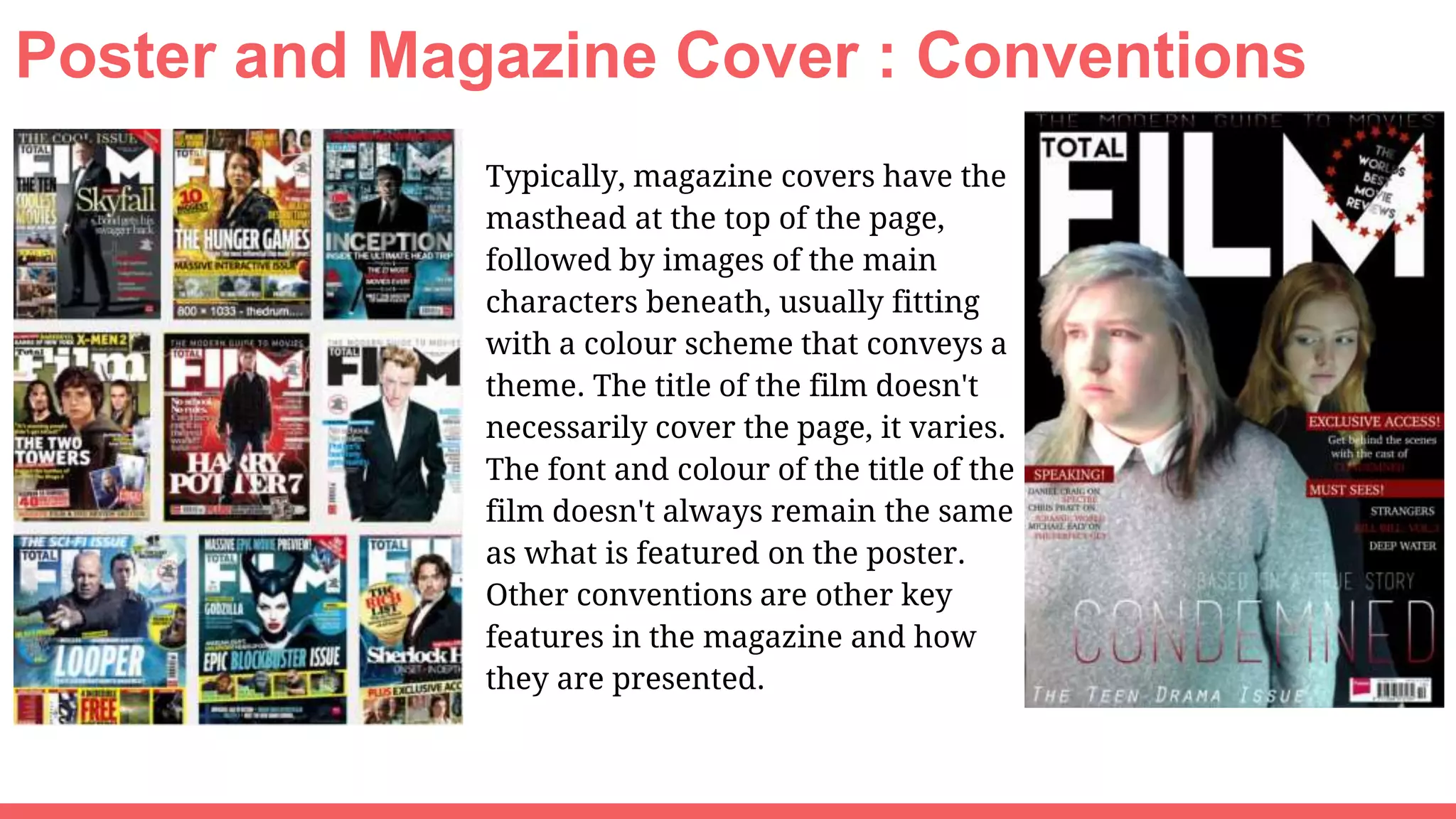 Poster and Magazine Cover : Conventions
Typically, magazine covers have the
masthead at the top of the page,
followed by images of the main
characters beneath, usually fitting
with a colour scheme that conveys a
theme. The title of the film doesn't
necessarily cover the page, it varies.
The font and colour of the title of the
film doesn't always remain the same
as what is featured on the poster.
Other conventions are other key
features in the magazine and how
they are presented.
 