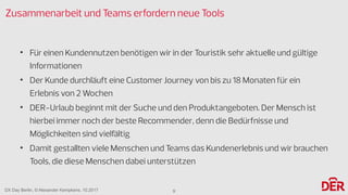 DX Day Berlin, © Alexander Kempkens, 10.2017
Zusammenarbeit und Teams erfordern neue Tools
• Für einen Kundennutzen benötigen wir in der Touristik sehr aktuelle und gültige
Informationen
• Der Kunde durchläuft eine Customer Journey von bis zu 18 Monaten für ein
Erlebnis von 2 Wochen
• DER-Urlaub beginnt mit der Suche und den Produktangeboten. Der Mensch ist
hierbei immer noch der beste Recommender, denn die Bedürfnisse und
Möglichkeiten sind vielfältig
• Damit gestallten viele Menschen und Teams das Kundenerlebnis und wir brauchen
Tools, die diese Menschen dabei unterstützen
9
 