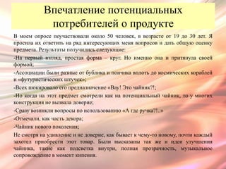 Впечатление потенциальных
            потребителей о продукте
В моем опросе поучаствовали около 50 человек, в возрасте от 19 до 30 лет. Я
просила их ответить на ряд интересующих меня вопросов и дать общую оценку
предмета. Результаты получились следующие:
-На первый взгляд, простая форма – круг. Но именно она и притянула своей
формой;
-Ассоциации были разные от бублика и пончика вплоть до космических кораблей
и «футуристических штучек»;
-Всех шокировало его предназначение «Вау! Это чайник?!;
-Но когда на этот предмет смотрели как на потенциальный чайник, то у многих
конструкция не вызвала доверие;
-Сразу возникли вопросы по использованию «А где ручка?!..»
-Отмечали, как часть декора;
-Чайник нового поколения;
Не смотря на удивление и не доверие, как бывает к чему-то новому, почти каждый
захотел приобрести этот товар. Были высказаны так же и идеи улучшения
чайника, такие как подсветка внутри, полная прозрачность, музыкальное
сопровождение в момент кипения.
 