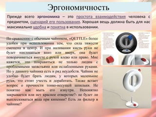 Эргономичность
Прежде всего эргономика – это простота взаимодействия человека с
предметом, сценарий его пользования. Хорошая вещь должна быть для нас
максимально удобна и понятна в использовании.

По сравнению с обычным чайником, «QETTLE» более
удобен при использовании тем, что сила тяжести
смещена в центр. И при наливании кисть руки не
будет наклоняться вниз или вверх, она будет
поворачиваться вместе с рукой влево или право. Мне
кажется, это понравиться не только людям с
проблемными запястьями или ослабленными руками.
Но у данного чайника есть и ряд неудобств. Чайник не
удобно будет брать людям, у которых маленькие
руки, это стоит учесть и доработать. Также встает
вопрос о прочности тонко-несущей шпильки. Не
понятно как мыть его изнутри. Непонятно
закрывается или нет красное отверстие?- не будет ли
выплескиваться вода при кипении? Есть ли фильтр в
чайнике?
 