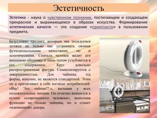 Эстетичность
Эстетика - наука о чувственном познании, постигающем и создающем
прекрасное и выражающемся в образах искусства. Формирование
эстетических качеств — это создание «приятности» в пользовании
предмета.

Безусловно предмет, которым мы пользуемся
должен не только нас устраивать своими
функциональными       качествами,     но     и
эстетическими. Сначала человек видит его
внешнюю оболочку, а лишь потом углубляется в
его      содержимое.       Круг      довольно
распространенная фигура. Символизируется с
завершенностью.      Для      чайника      эта
форма, конечно, не является стандартной. Этим
он и притягивает к себе взгляды потребителей:
«Вау! Это чайник?!.», вызывая у всех
положительные эмоции. Он отлично впишется в
кухню «современного человека», выполняя
функцию не только чайника, но и станет
«изюминкой» декора.
 