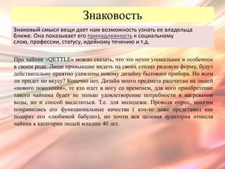 Знаковость
Знаковый смысл вещи дает нам возможность узнать ее владельца
ближе. Она показывает его принадлежность к социальному
слою, профессии, статусу, идейному течению и т.д.

Про чайник «QETTLE» можно сказать, что это нечто уникальное и особенное
в своем роде. Люди привыкшие видеть на своих столах рядовую форму, будут
действительно приятно удивлены новому дизайну бытового прибора. Но всем
ли придет по вкусу? Конечно нет. Дизайн моего предмета рассчитан на людей
«нового поколения», те кто идет в ногу со временем, для кого приобретение
такого чайника будет не только удовлетворение потребности в нагревании
воды, но и способ выделиться. Т.е. для молодежи. Проводя опрос, многим
понравились его функциональные качества ( кто-то даже представил как
подарит его «любимой бабуле»), но почти вся целевая аудитория отнесла
чайник к категории людей младше 40 лет.
 