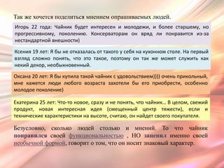 Так же хочется поделиться мнением опрашиваемых людей.
Игорь 22 года: Чайник будет интересен и молодежи, и более старшему, но
прогрессивному, поколению. Консерваторам он вряд ли понравится из-за
нестандартной внешности)

Ксения 19 лет: Я бы не отказалась от такого у себя на кухонном столе. На первый
взгляд сложно понять, что это такое, поэтому он так же может служить как
некий декор, необыкновенный.

Оксана 20 лет: Я бы купила такой чайник с удовольствием)))) очень прикольный,
мне кажется люди любого возраста захотели бы его приобрести, особенно
молодое поколение)

Екатерина 25 лет: Что-то новое, сразу и не понять, что чайник… В целом, свежий
продукт, новая интересная идея (смещенный центр тяжести), если и
технические характеристики на высоте, считаю, он найдет своего покупателя.

Безусловно, сколько людей столько и мнений. То что чайник
понравился своей функциональностью , НО зацепил именно своей
необычной формой, говорит о том, что он носит знаковый характер.
 