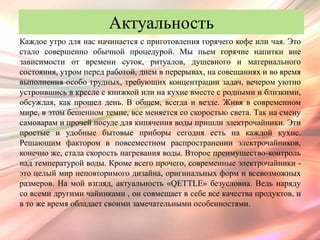 Актуальность
Каждое утро для нас начинается с приготовления горячего кофе или чая. Это
стало совершенно обычной процедурой. Мы пьем горячие напитки вне
зависимости от времени суток, ритуалов, душевного и материального
состояния, утром перед работой, днем в перерывах, на совещаниях и во время
выполнения особо трудных, требующих концентрации задач, вечером уютно
устроившись в кресле с книжкой или на кухне вместе с родными и близкими,
обсуждая, как прошел день. В общем, всегда и везде. Живя в современном
мире, в этом бешенном темпе, все меняется со скоростью света. Так на смену
самоварам и прочей посуде для кипячения воды пришли электрочайники. Эти
простые и удобные бытовые приборы сегодня есть на каждой кухне.
Решающим фактором в повсеместном распространении электрочайников,
конечно же, стала скорость нагревания воды. Второе преимущество-контроль
над температурой воды. Кроме всего прочего, современные электрочайники -
это целый мир неповторимого дизайна, оригинальных форм и всевозможных
размеров. На мой взгляд, актуальность «QETTLE» безусловна. Ведь наряду
со всеми другими чайниками , он совмещает в себе все качества продуктов, и
в то же время обладает своими замечательными особенностями.
 