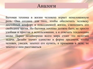 Аналоги

Бытовая техника в жизни человека играет немаловажную
роль. Она создана для того, чтобы обеспечить человеку
достойный комфорт в повседневной жизни, сэкономить его
свободное время. Но бытовая техника должна быть не просто
удобная и простая в использовании, а и отвечать тенденциям
моды. Перед дизайнерами всего мира стоит это нелегкая
задача. Дизайн значит единство в форме предмета, чтобы
человек, увидев, захотел его купить, а применив в деле, не
захотел с ним расставаться.
 