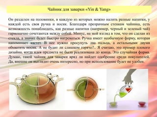 Чайник для заварки «Yin & Yang»

Он разделен на половинки, в каждую из которых можно налить разные напитки, у
каждой есть своя ручка и носик. Благодаря прозрачным стенкам чайника, есть
возможность понаблюдать, как разные напитки (например, черный и зеленый чай)
гармонично сочетаются между собой. Минус, на мой взгляд в том, что он сделан из
стекла, а значит будет быстро нагреваться. Ручка имеет необычную форму, которая
напоминает кастет. В нее нужно просунуть два пальца, а остальными двумя
обхватить носик. А не будит ли слишком горячо?.. Я считаю, это пример плохого
дизайна, когда идея предмета не была реализована до конца. Это случайная форма.
Думаю, такой чайник для заварки вряд ли найдет одобрение среди покупателей.
Да, внешне он выглядит очень интересно, но при использование будет не удобен.
 