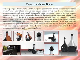 Концепт чайника Braun
Дизайнер Felipe Sebastian Rozzi Amador совершил удивительный дизайн классического чайника
Braun. Форма этого чайника непривычная, а ручка и вовсе отсутствует. Корпус чайника состоит
из двух поверхностей (внутренней и внешней), с вакуумом между ними, и поэтому внешняя
поверхность всегда остается холодной. По своим функциональным свойствам чайник Braun
похож на QETTLE. Но на мой взгляд, пользование первым будет не удобным. Его форма
напоминает сосуд и чтобы наполнить кружку водой, придется его сильно наклонять. Это будет
причинять дискомфорт, так как кисть придется сильно выгибать, а не все обладают
«накаченными» руками. Конечно если объем чайника невелик, то эта проблема отпадает, но
тогда он не подойдет для всей семьи. И стоит ли тогда отказываться от ручки? В общем,
концепция неплохая, но требует своих доработок.
 