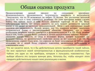 Общая оценка продукта
Проанализировав        данный      продукт     по     следующим        критериям:
функциональность, эргономичность, эстетичность, знаковость и актуальность
, получилось, что из 50 возможных он набрал 39 баллов. Это достаточно неплохой
результат, но есть к чему стремиться дизайнеру. По этим критериям можно сделать
вывод, что чайник несет в себе больше знаковый характер( 10 из 10). Вещь
действительна проста, нет ничего лишнего, но есть момент активности( красный
носик) и это делает ее настолько привлекательной. Меня и всех опрошенных людей
зацепила его уникальность. Возник вопрос, что это, появился интерес, захотелось
познакомиться ближе с рассматриваемым объектом. Оказалось, что с таким
необычным дизайном хорошо сочетается и функциональность( 8 и 10). Идея дизайна
была в том, чтобы сделать более удобным и легким использование чайника. Решение -
смещение центра тяжести, от сюда и возникает форма, которая выполняет эту
функцию (правда, по эргономичным свойствам далеко не все идеально 5 из 10). По
проведенному опросу стало ясно, что спросом он будет пользоваться не только среди
молодежи, но и людей более старшего поколения, являющихся мобильными в
современном мире.
Что же касается меня, то я бы действительно хотела приобрести такой чайник.
Он мне нравиться своей неповторимостью и функциональной особенностью.
Чайник это один из тех приборов, которым я пользуюсь повсеместно. При
выборе объекта это сыграла важную роль. Хотелось бы, чтобы концепт этого
продукта действительно нашел свою реализацию в жизни.
 