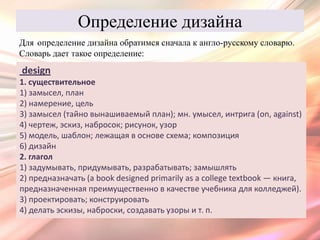 Определение дизайна
Для определение дизайна обратимся сначала к англо-русскому словарю.
Словарь дает такое определение:
design
1. существительное
1) замысел, план
2) намерение, цель
3) замысел (тайно вынашиваемый план); мн. умысел, интрига (on, against)
4) чертеж, эскиз, набросок; рисунок, узор
5) модель, шаблон; лежащая в основе схема; композиция
6) дизайн
2. глагол
1) задумывать, придумывать, разрабатывать; замышлять
2) предназначать (a book designed primarily as a college textbook — книга,
предназначенная преимущественно в качестве учебника для колледжей).
3) проектировать; конструировать
4) делать эскизы, наброски, создавать узоры и т. п.
 