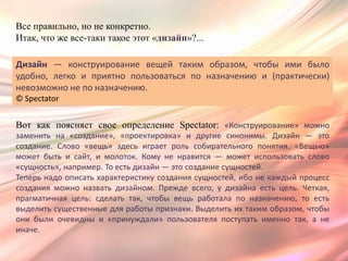 Все правильно, но не конкретно.
Итак, что же все-таки такое этот «дизайн»?...

Дизайн — конструирование вещей таким образом, чтобы ими было
удобно, легко и приятно пользоваться по назначению и (практически)
невозможно не по назначению.
© Spectator


Вот как поясняет свое определение Spectator: «Конструирование» можно
заменить на «создание», «проектировка» и другие синонимы. Дизайн — это
создание. Слово «вещь» здесь играет роль собирательного понятия. «Вещью»
может быть и сайт, и молоток. Кому не нравится — может использовать слово
«сущность», например. То есть дизайн — это создание сущностей.
Теперь надо описать характеристику создания сущностей, ибо не каждый процесс
создания можно назвать дизайном. Прежде всего, у дизайна есть цель. Четкая,
прагматичная цель: сделать так, чтобы вещь работала по назначению, то есть
выделить существенные для работы признаки. Выделить их таким образом, чтобы
они были очевидны и «принуждали» пользователя поступать именно так, а не
иначе.
 