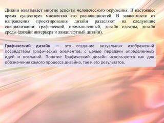 Дизайн охватывает многие аспекты человеческого окружения. В настоящее
время существует множество его разновидностей. В зависимости от
направления    проектирования    дизайн   разделяют   на   следующие
специализации: графический, промышленный, дизайн одежды, дизайн
среды (дизайн интерьера и ландшафтный дизайн).


Графический дизайн — это создание визуальных изображений
посредством графических элементов, с целью передачи определенных
идей и посланий. Понятие Графический дизайн используется как для
обозначения самого процесса дизайна, так и его результатов.
 