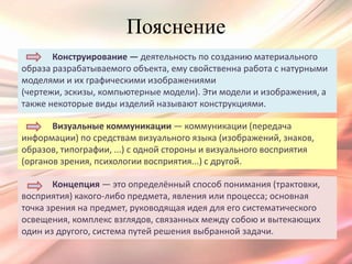 Пояснение
       Конструирование — деятельность по созданию материального
образа разрабатываемого объекта, ему свойственна работа с натурными
моделями и их графическими изображениями
(чертежи, эскизы, компьютерные модели). Эти модели и изображения, а
также некоторые виды изделий называют конструкциями.

       Визуальные коммуникации — коммуникации (передача
информации) по средствам визуального языка (изображений, знаков,
образов, типографии, ...) с одной стороны и визуального восприятия
(органов зрения, психологии восприятия...) с другой.

       Концепция — это определённый способ понимания (трактовки,
восприятия) какого-либо предмета, явления или процесса; основная
точка зрения на предмет, руководящая идея для его систематического
освещения, комплекс взглядов, связанных между собою и вытекающих
один из другого, система путей решения выбранной задачи.
 
