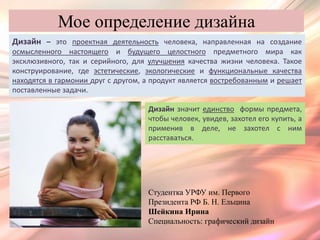 Мое определение дизайна
Дизайн – это проектная деятельность человека, направленная на создание
осмысленного настоящего и будущего целостного предметного мира как
эксклюзивного, так и серийного, для улучшения качества жизни человека. Такое
конструирование, где эстетические, экологические и функциональные качества
находятся в гармонии друг с другом, а продукт является востребованным и решает
поставленные задачи.

                                    Дизайн значит единство формы предмета,
                                    чтобы человек, увидев, захотел его купить, а
                                    применив в деле, не захотел с ним
                                    расставаться.




                                    Студентка УРФУ им. Первого
                                    Президента РФ Б. Н. Ельцина
                                    Шейкина Ирина
                                    Специальность: графический дизайн
 