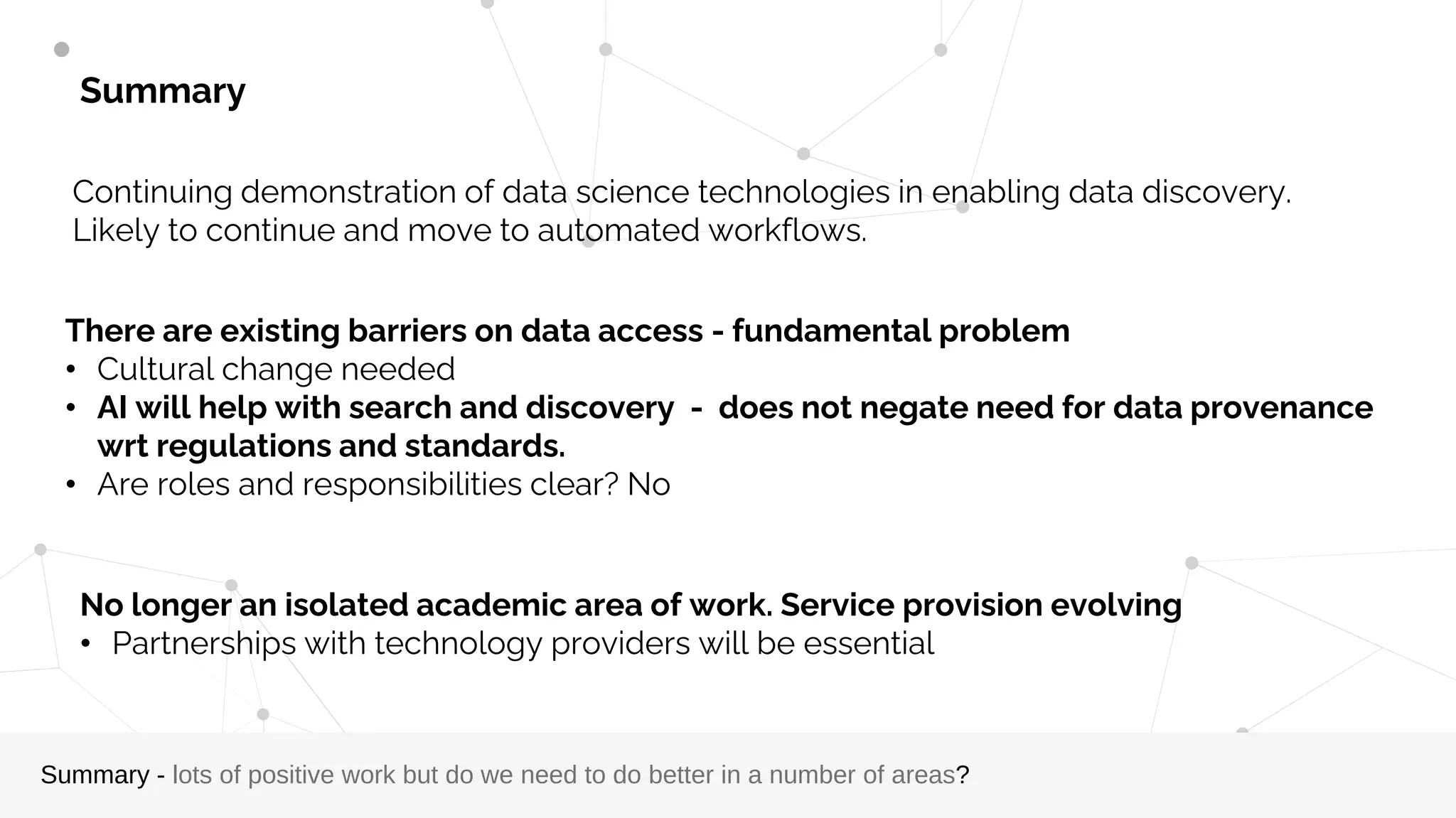 Summary
Summary - lots of positive work but do we need to do better in a number of areas?
Continuing demonstration of data science technologies in enabling data discovery.
Likely to continue and move to automated workflows.
There are existing barriers on data access - fundamental problem
• Cultural change needed
• AI will help with search and discovery - does not negate need for data provenance
wrt regulations and standards.
• Are roles and responsibilities clear? No
No longer an isolated academic area of work. Service provision evolving
• Partnerships with technology providers will be essential
 