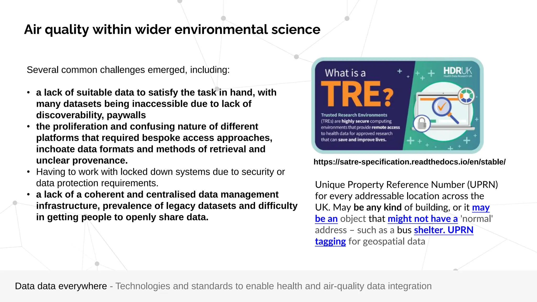 Several common challenges emerged, including:
• a lack of suitable data to satisfy the task in hand, with
many datasets being inaccessible due to lack of
discoverability, paywalls
• the proliferation and confusing nature of different
platforms that required bespoke access approaches,
inchoate data formats and methods of retrieval and
unclear provenance.
• Having to work with locked down systems due to security or
data protection requirements.
• a lack of a coherent and centralised data management
infrastructure, prevalence of legacy datasets and difficulty
in getting people to openly share data.
Unique Property Reference Number (UPRN)
for every addressable location across the
UK. May be any kind of building, or it may
be an object that might not have a 'normal'
address – such as a bus shelter. UPRN
tagging for geospatial data
https://satre-specification.readthedocs.io/en/stable/
Data data everywhere - Technologies and standards to enable health and air-quality data integration
Air quality within wider environmental science
 