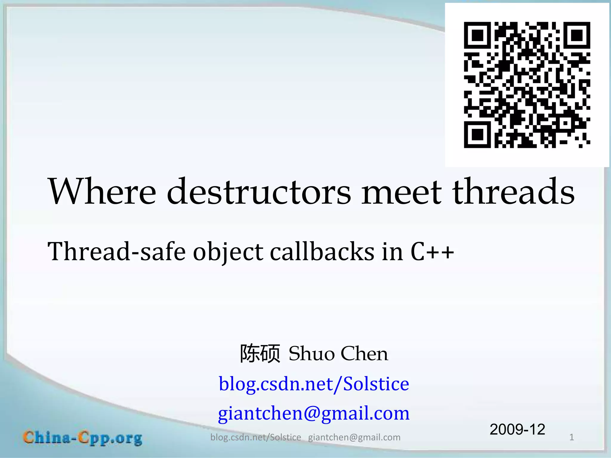 Where destructors meet threads
Thread-safe object callbacks in C++


                 陈硕 Shuo Chen
              blog.csdn.net/Solstice
              giantchen@gmail.com
             blog.csdn.net/Solstice giantchen@gmail.com
                                                          2009-12   1
 