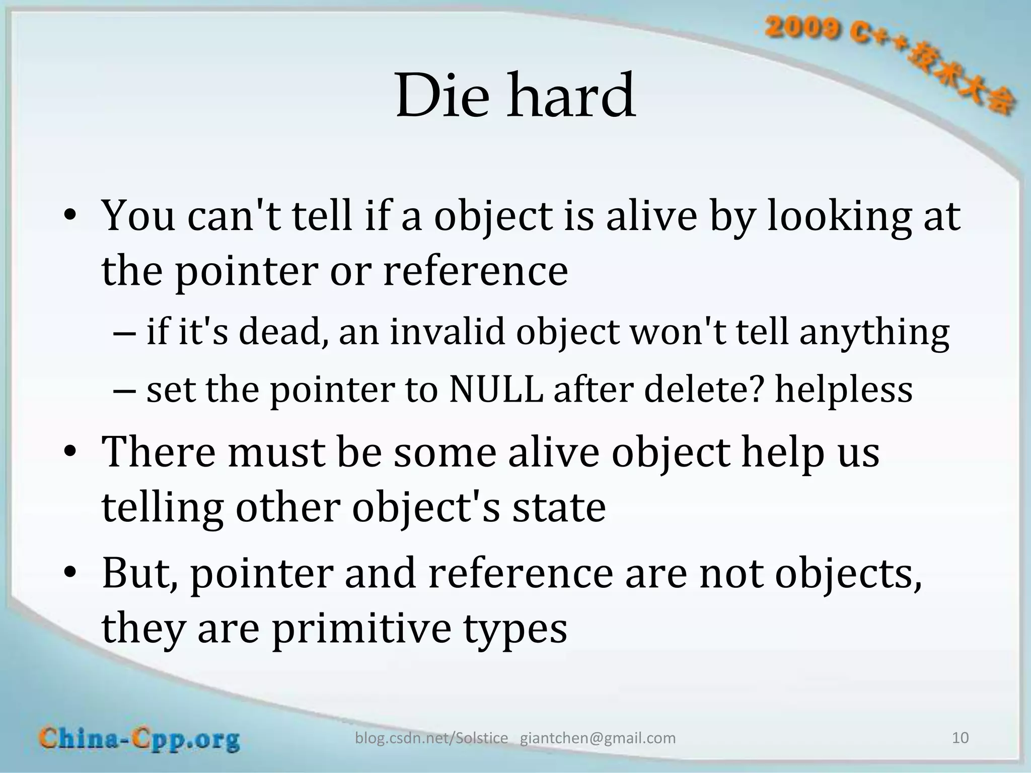Die hard
• You can't tell if a object is alive by looking at
  the pointer or reference
  – if it's dead, an invalid object won't tell anything
  – set the pointer to NULL after delete? helpless
• There must be some alive object help us
  telling other object's state
• But, pointer and reference are not objects,
  they are primitive types

                 blog.csdn.net/Solstice giantchen@gmail.com   10
 