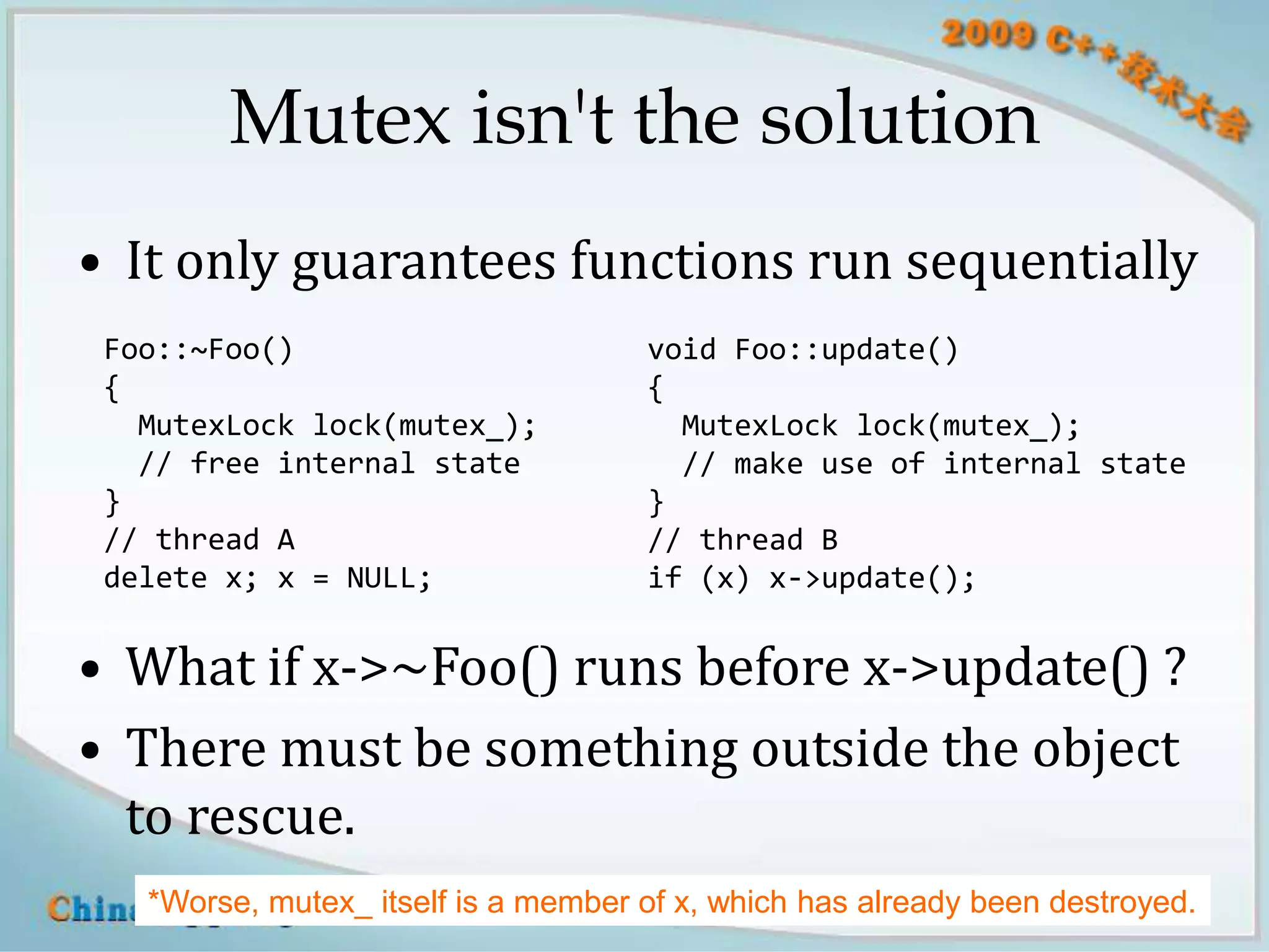 Mutex isn't the solution
• It only guarantees functions run sequentially
 Foo::~Foo()                         void Foo::update()
 {                                   {
   MutexLock lock(mutex_);             MutexLock lock(mutex_);
   // free internal state              // make use of internal state
 }                                   }
 // thread A                         // thread B
 delete x; x = NULL;                 if (x) x->update();


• What if x->~Foo() runs before x->update() ?
• There must be something outside the object
  to rescue.
   *Worse, mutex_ itself is a member of x, which has already been destroyed.
                       blog.csdn.net/Solstice giantchen@gmail.com         11
 