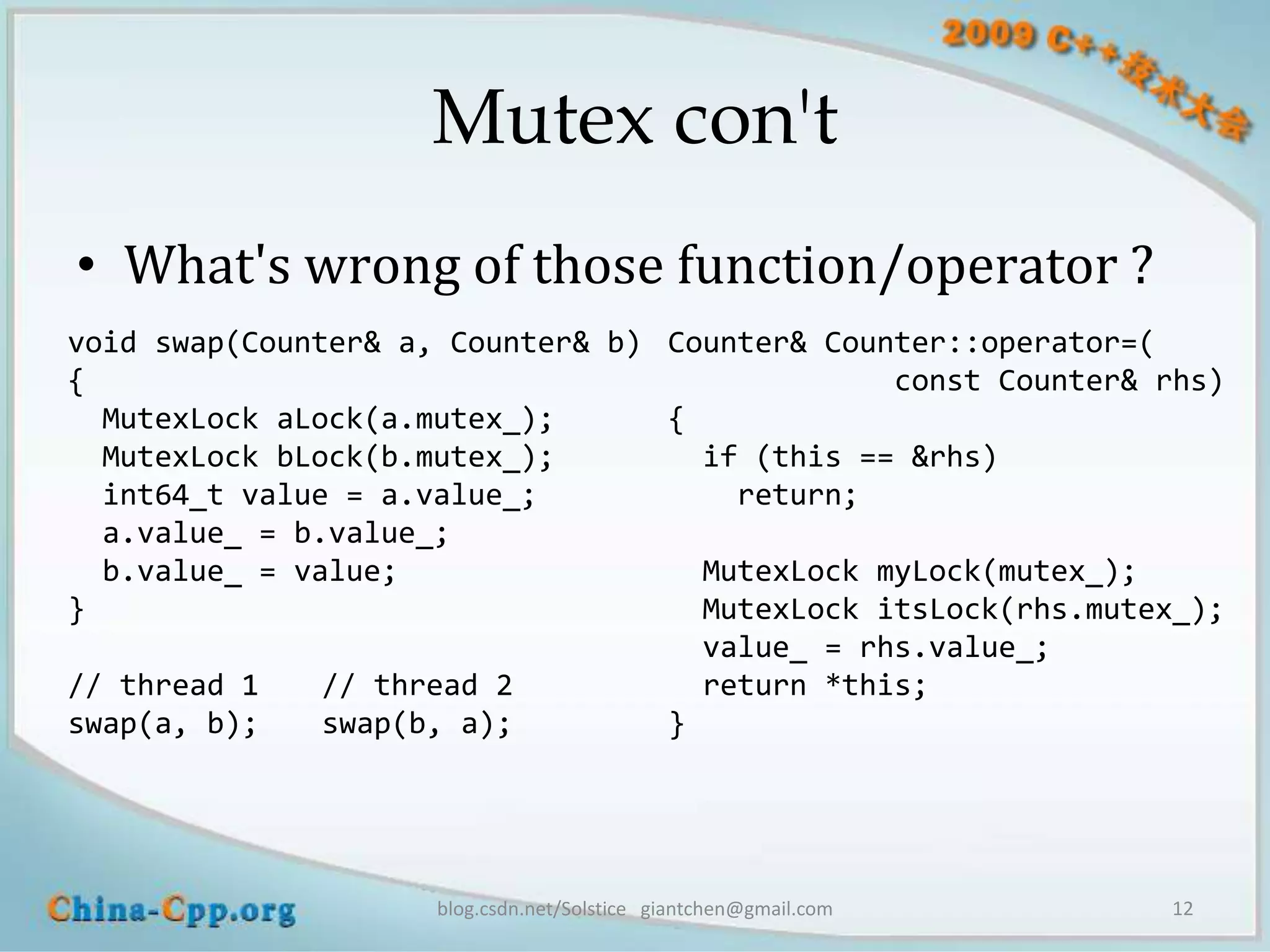 Mutex con't
• What's wrong of those function/operator ?
void swap(Counter& a, Counter& b) Counter& Counter::operator=(
{                                              const Counter& rhs)
  MutexLock aLock(a.mutex_);      {
  MutexLock bLock(b.mutex_);        if (this == &rhs)
  int64_t value = a.value_;           return;
  a.value_ = b.value_;
  b.value_ = value;                 MutexLock myLock(mutex_);
}                                   MutexLock itsLock(rhs.mutex_);
                                    value_ = rhs.value_;
// thread 1    // thread 2          return *this;
swap(a, b);    swap(b, a);        }




                     blog.csdn.net/Solstice giantchen@gmail.com   12
 