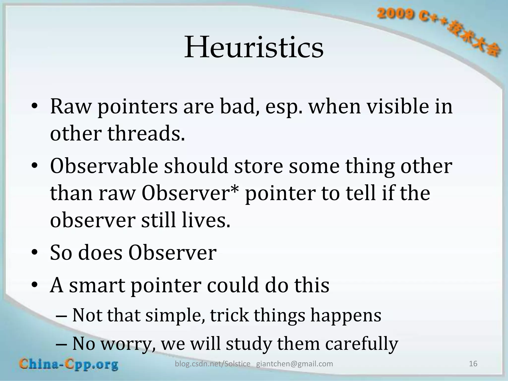 Heuristics
• Raw pointers are bad, esp. when visible in
  other threads.
• Observable should store some thing other
  than raw Observer* pointer to tell if the
  observer still lives.
• So does Observer
• A smart pointer could do this
  – Not that simple, trick things happens
  – No worry, we will study them carefully
               blog.csdn.net/Solstice giantchen@gmail.com   16
 
