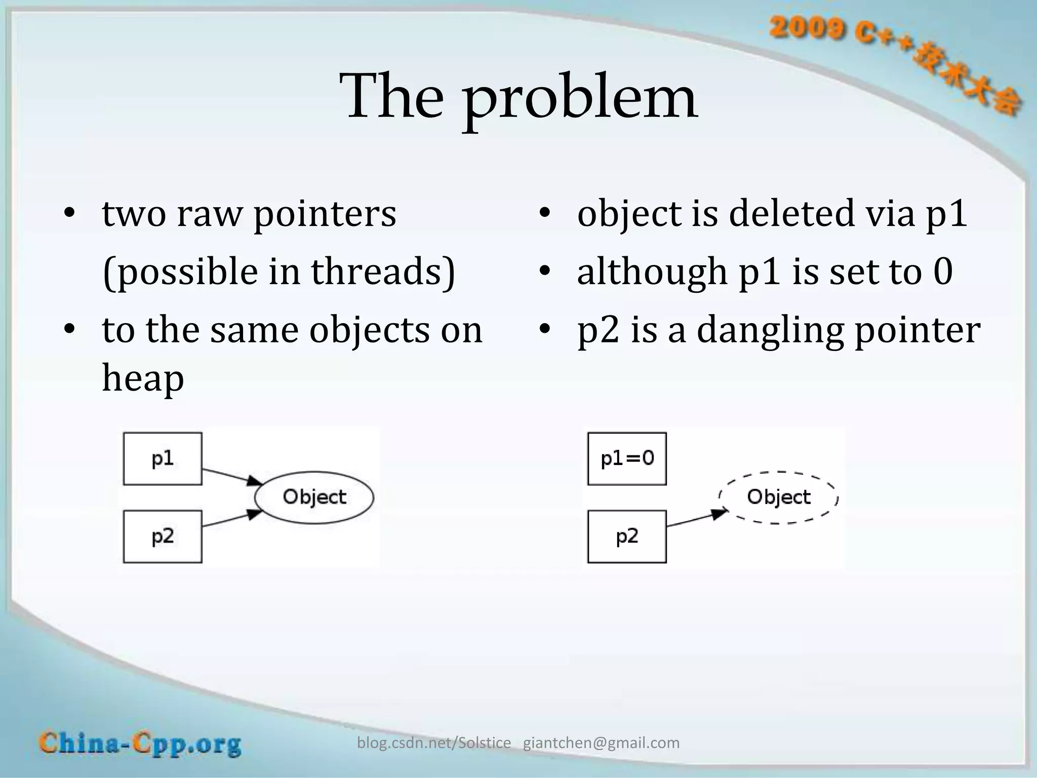 The problem
• two raw pointers                     • object is deleted via p1
  (possible in threads)                • although p1 is set to 0
• to the same objects on               • p2 is a dangling pointer
  heap




                blog.csdn.net/Solstice giantchen@gmail.com
 