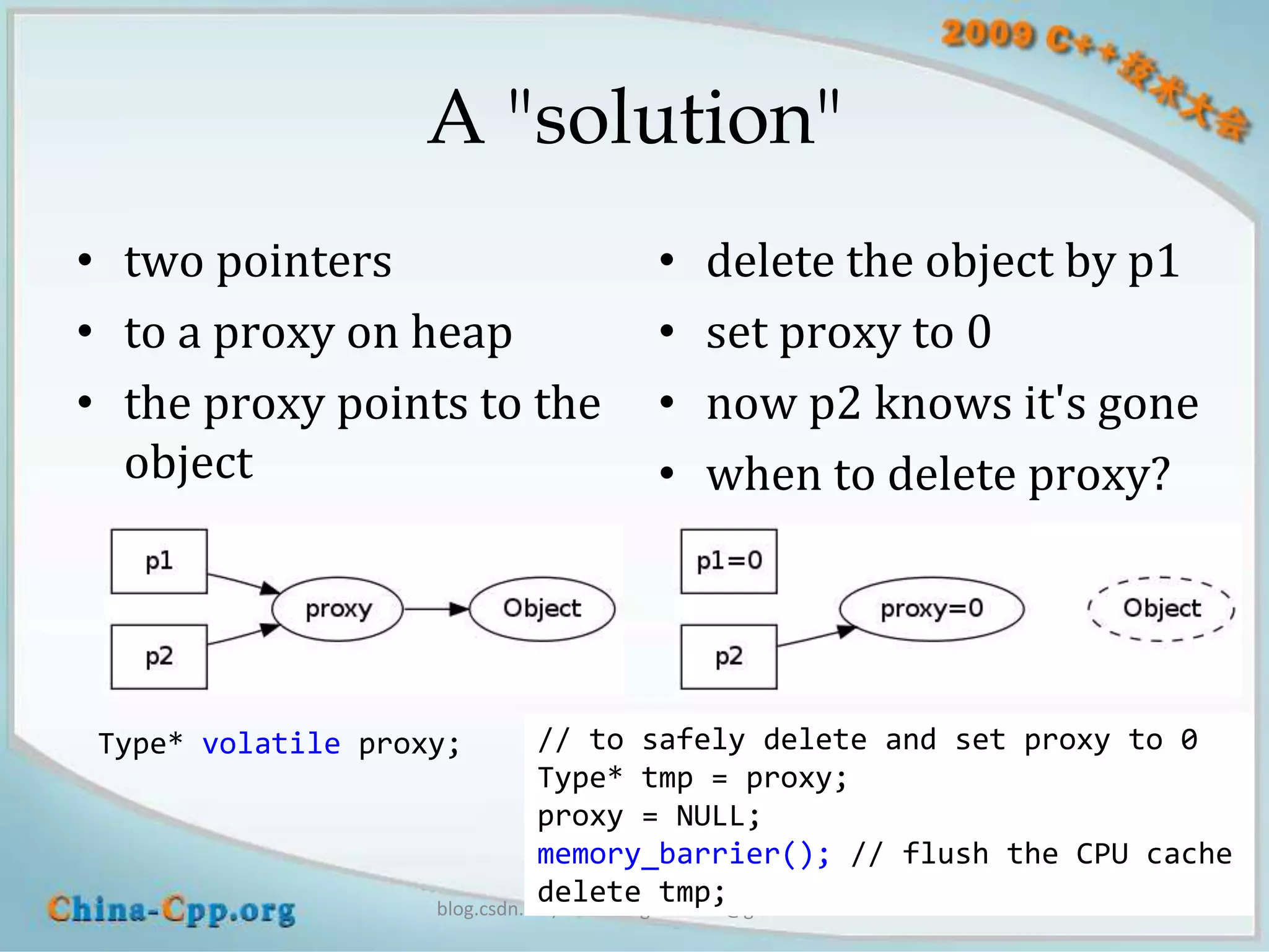 A "solution"
• two pointers                    •   delete the object by p1
• to a proxy on heap              •   set proxy to 0
• the proxy points to the         •   now p2 knows it's gone
  object                          •   when to delete proxy?




 Type* volatile proxy;         // to safely delete and set proxy to 0
                               Type* tmp = proxy;
                               proxy = NULL;
                               memory_barrier(); // flush the CPU cache
                               delete tmp;
                    blog.csdn.net/Solstice giantchen@gmail.com
 