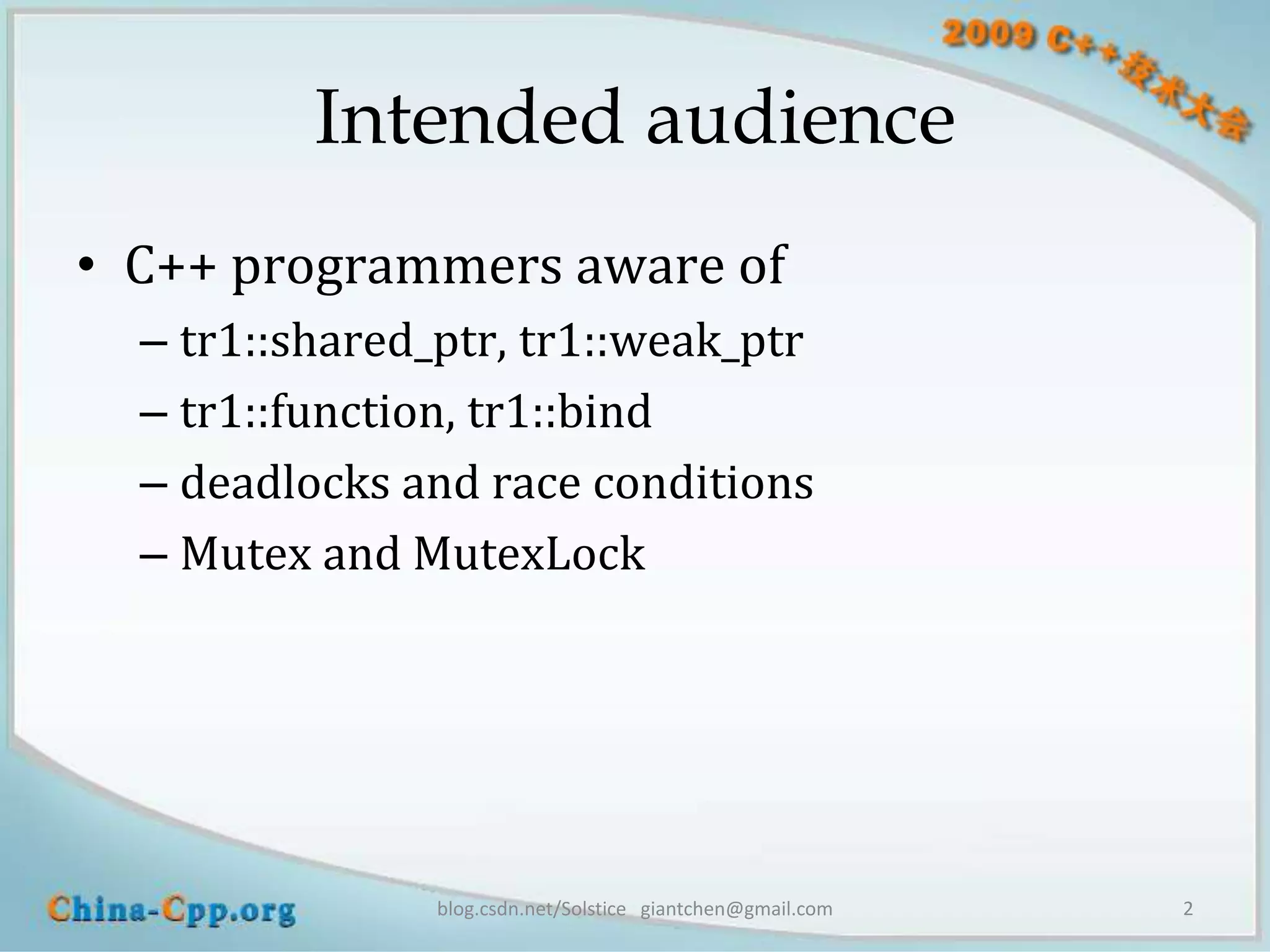 Intended audience
• C++ programmers aware of
  – tr1::shared_ptr, tr1::weak_ptr
  – tr1::function, tr1::bind
  – deadlocks and race conditions
  – Mutex and MutexLock




                blog.csdn.net/Solstice giantchen@gmail.com   2
 