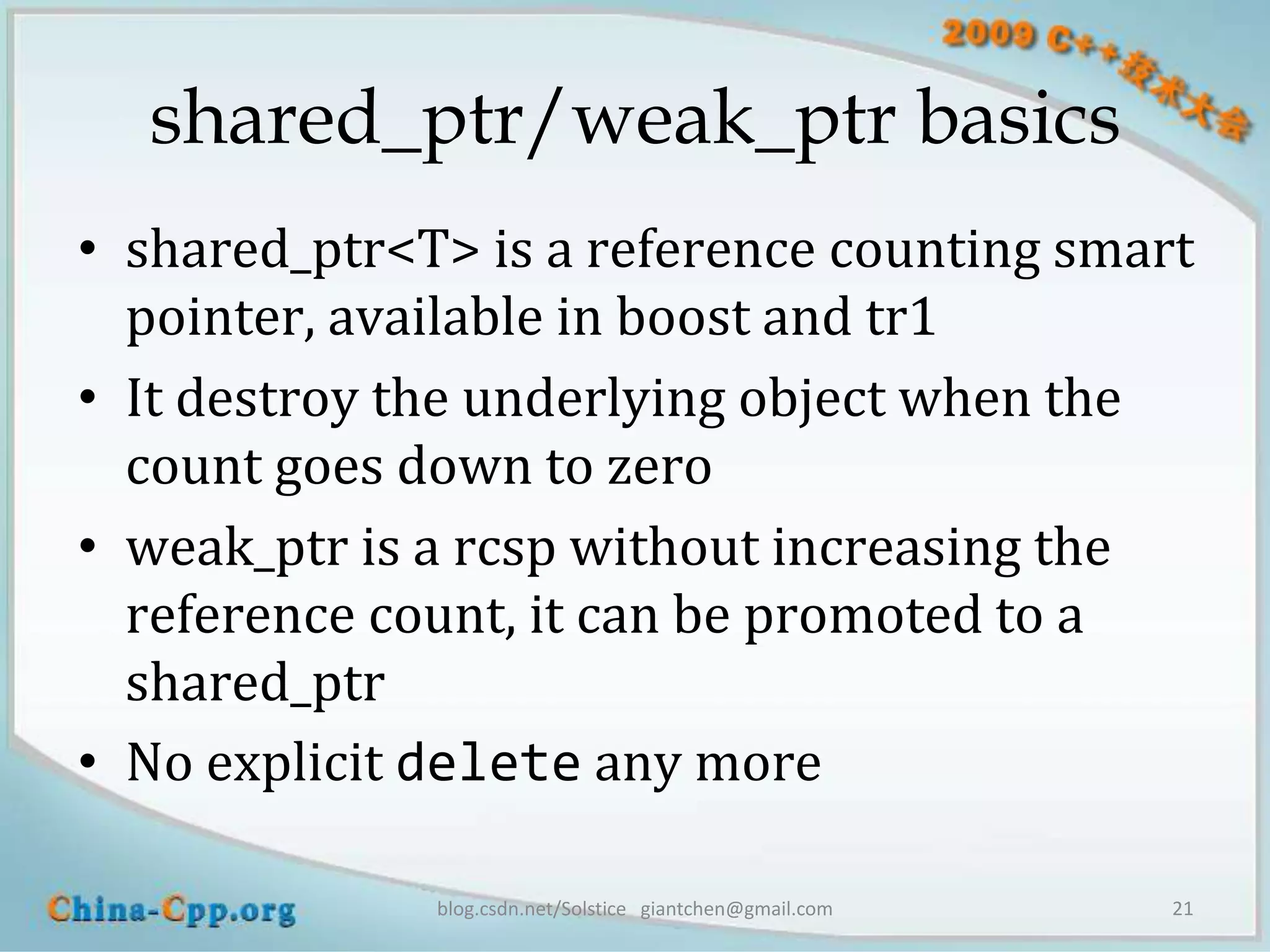 shared_ptr/weak_ptr basics
• shared_ptr<T> is a reference counting smart
  pointer, available in boost and tr1
• It destroy the underlying object when the
  count goes down to zero
• weak_ptr is a rcsp without increasing the
  reference count, it can be promoted to a
  shared_ptr
• No explicit delete any more

              blog.csdn.net/Solstice giantchen@gmail.com   21
 