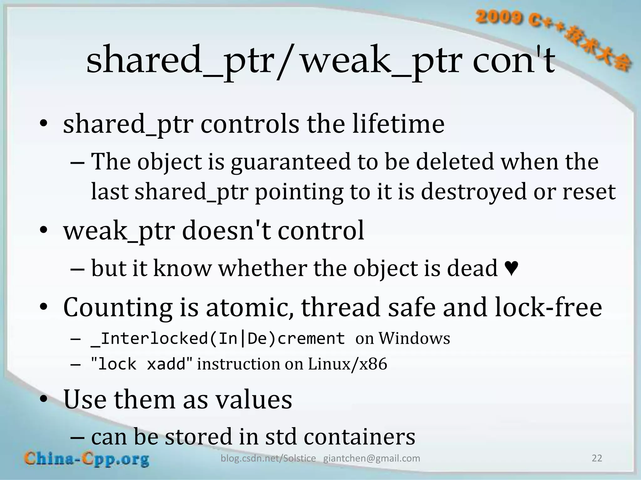 shared_ptr/weak_ptr con't
• shared_ptr controls the lifetime
  – The object is guaranteed to be deleted when the
    last shared_ptr pointing to it is destroyed or reset
• weak_ptr doesn't control
  – but it know whether the object is dead ♥
• Counting is atomic, thread safe and lock-free
  – _Interlocked(In|De)crement on Windows
  – "lock xadd" instruction on Linux/x86

• Use them as values
  – can be stored in std containers
                 blog.csdn.net/Solstice giantchen@gmail.com   22
 