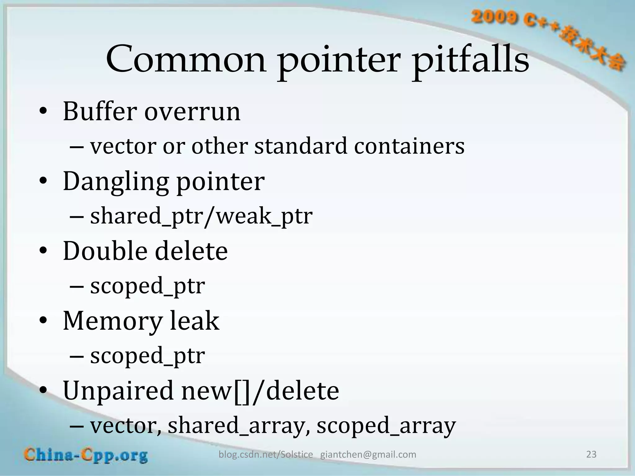 Common pointer pitfalls
• Buffer overrun
  – vector or other standard containers
• Dangling pointer
  – shared_ptr/weak_ptr
• Double delete
  – scoped_ptr
• Memory leak
  – scoped_ptr
• Unpaired new[]/delete
  – vector, shared_array, scoped_array
                 blog.csdn.net/Solstice giantchen@gmail.com   23
 