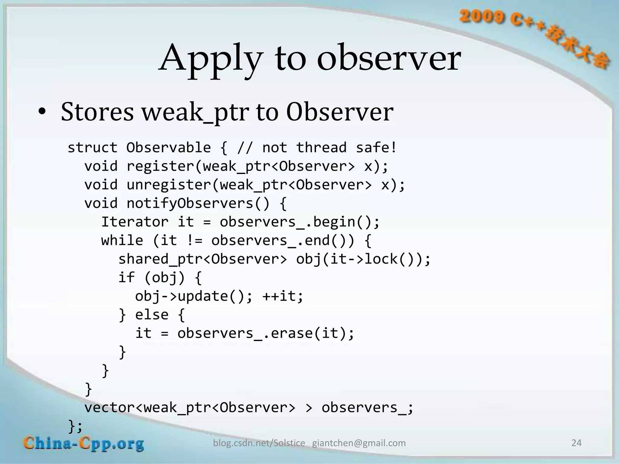 Apply to observer
• Stores weak_ptr to Observer
  struct Observable { // not thread safe!
    void register(weak_ptr<Observer> x);
    void unregister(weak_ptr<Observer> x);
    void notifyObservers() {
      Iterator it = observers_.begin();
      while (it != observers_.end()) {
        shared_ptr<Observer> obj(it->lock());
        if (obj) {
          obj->update(); ++it;
        } else {
          it = observers_.erase(it);
        }
      }
    }
    vector<weak_ptr<Observer> > observers_;
  };
                   blog.csdn.net/Solstice giantchen@gmail.com   24
 