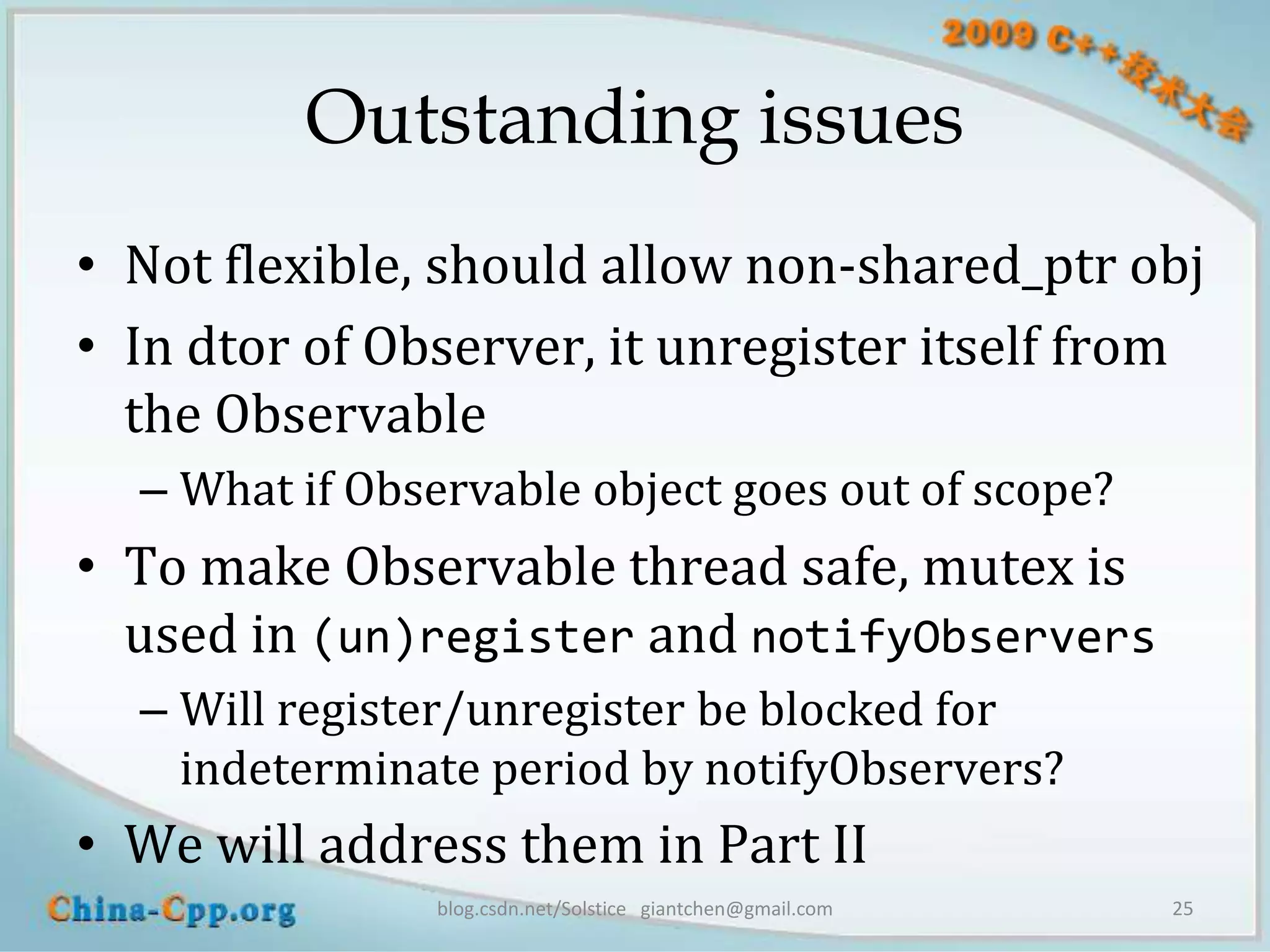Outstanding issues
• Not flexible, should allow non-shared_ptr obj
• In dtor of Observer, it unregister itself from
  the Observable
  – What if Observable object goes out of scope?
• To make Observable thread safe, mutex is
  used in (un)register and notifyObservers
  – Will register/unregister be blocked for
    indeterminate period by notifyObservers?
• We will address them in Part II
                blog.csdn.net/Solstice giantchen@gmail.com   25
 