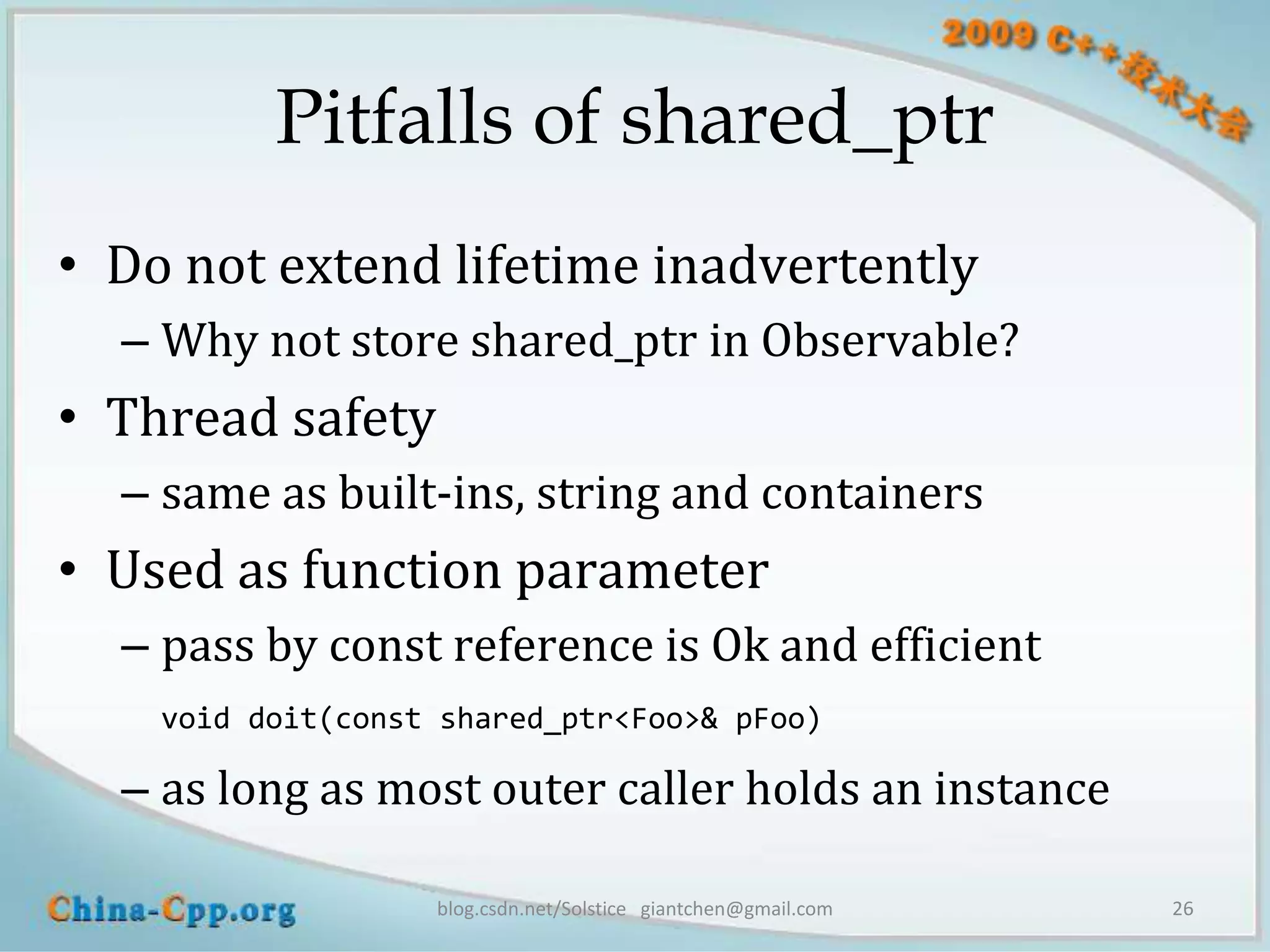 Pitfalls of shared_ptr
• Do not extend lifetime inadvertently
  – Why not store shared_ptr in Observable?
• Thread safety
  – same as built-ins, string and containers
• Used as function parameter
  – pass by const reference is Ok and efficient
    void doit(const shared_ptr<Foo>& pFoo)

  – as long as most outer caller holds an instance

                   blog.csdn.net/Solstice giantchen@gmail.com   26
 