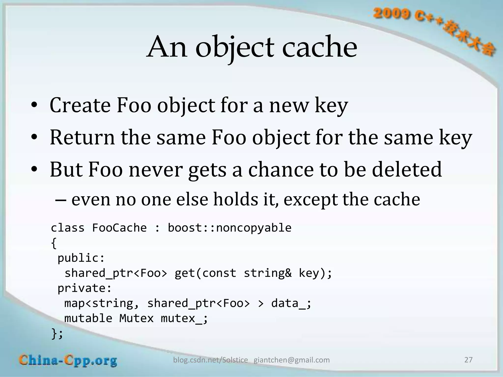 An object cache
• Create Foo object for a new key
• Return the same Foo object for the same key
• But Foo never gets a chance to be deleted
  – even no one else holds it, except the cache
  class FooCache : boost::noncopyable
  {
   public:
    shared_ptr<Foo> get(const string& key);
   private:
    map<string, shared_ptr<Foo> > data_;
    mutable Mutex mutex_;
  };

                   blog.csdn.net/Solstice giantchen@gmail.com   27
 