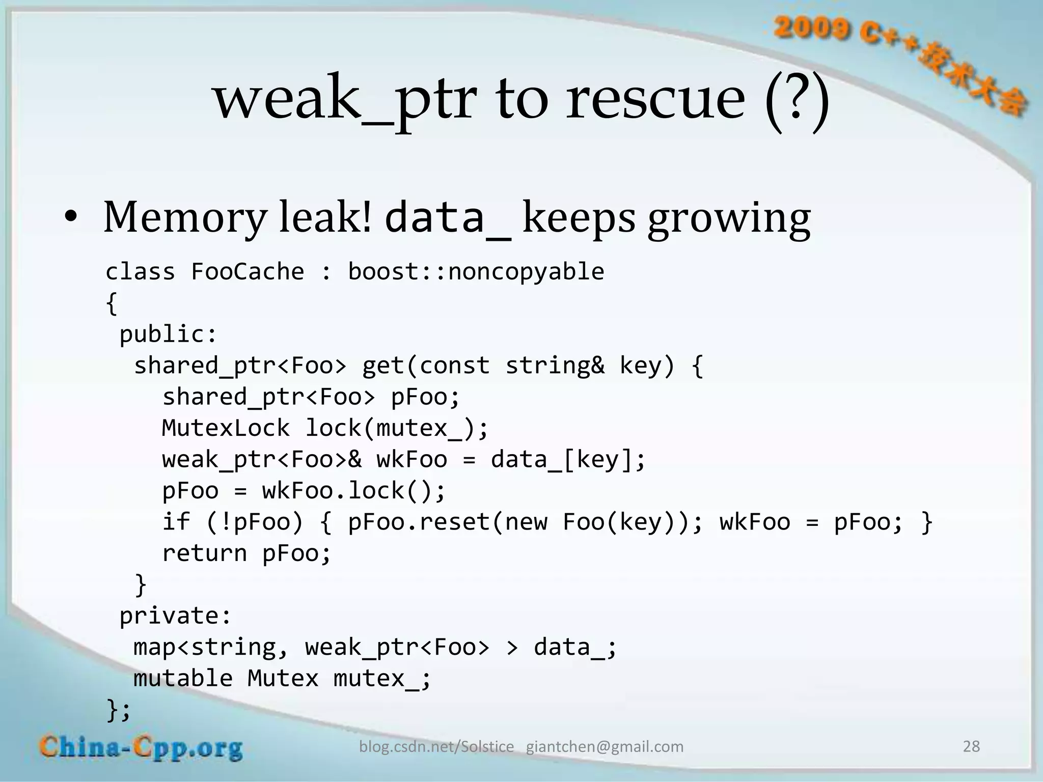weak_ptr to rescue (?)
• Memory leak! data_ keeps growing
 class FooCache : boost::noncopyable
 {
  public:
   shared_ptr<Foo> get(const string& key) {
     shared_ptr<Foo> pFoo;
     MutexLock lock(mutex_);
     weak_ptr<Foo>& wkFoo = data_[key];
     pFoo = wkFoo.lock();
     if (!pFoo) { pFoo.reset(new Foo(key)); wkFoo = pFoo; }
     return pFoo;
   }
  private:
   map<string, weak_ptr<Foo> > data_;
   mutable Mutex mutex_;
 };
                  blog.csdn.net/Solstice giantchen@gmail.com   28
 