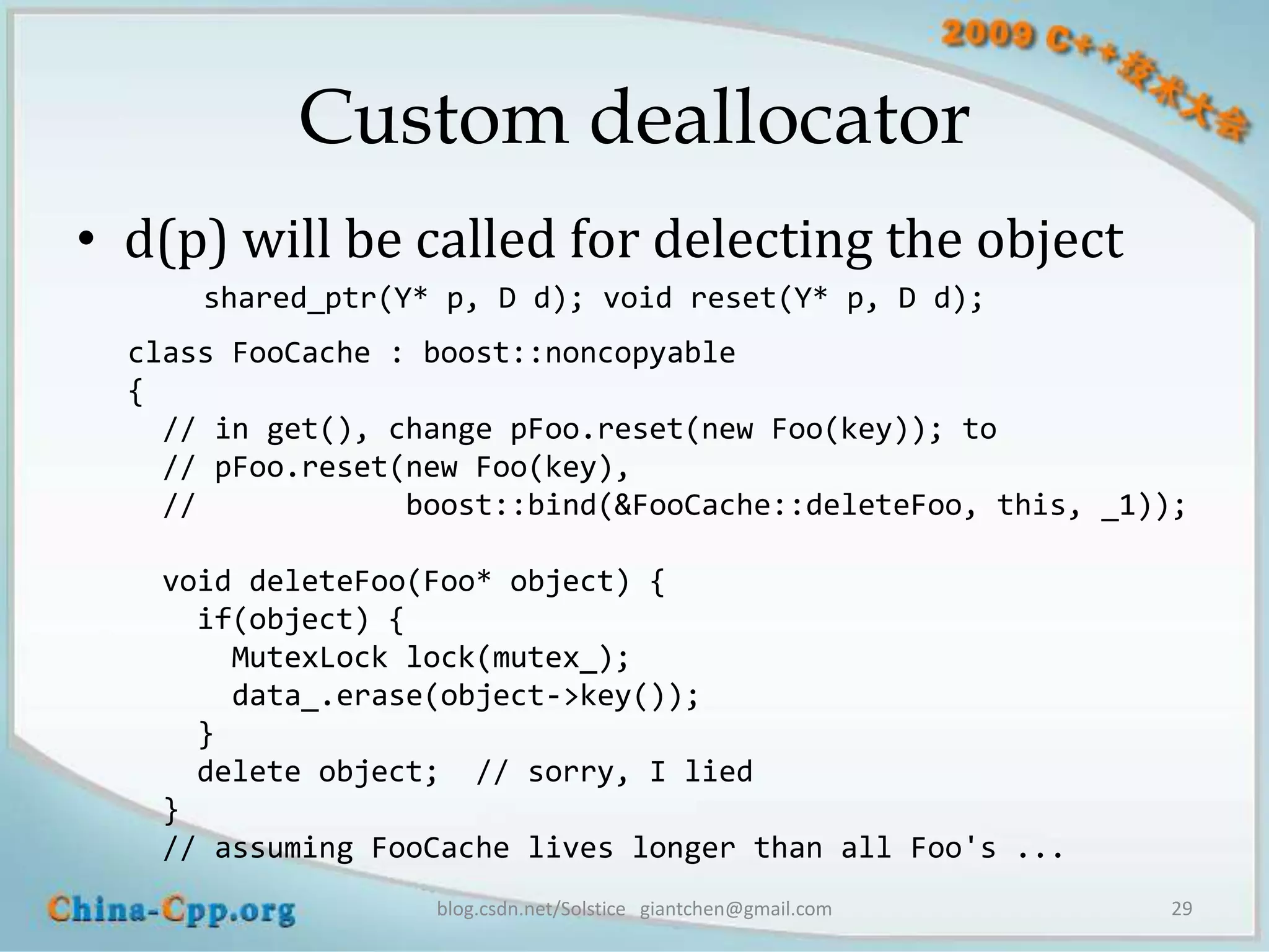 Custom deallocator
• d(p) will be called for delecting the object
      shared_ptr(Y* p, D d); void reset(Y* p, D d);
  class FooCache : boost::noncopyable
  {
    // in get(), change pFoo.reset(new Foo(key)); to
    // pFoo.reset(new Foo(key),
    //            boost::bind(&FooCache::deleteFoo, this, _1));

   void deleteFoo(Foo* object) {
     if(object) {
       MutexLock lock(mutex_);
       data_.erase(object->key());
     }
     delete object; // sorry, I lied
   }
   // assuming FooCache lives longer than all Foo's ...
                   blog.csdn.net/Solstice giantchen@gmail.com   29
 